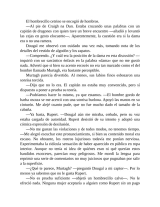 El hombrecillo cetrino se encogió de hombros.
—Al pie de Craigh na Dun. Estaba cruzando unas palabras con un
capitán de dragones con quien tuve un breve encuentro —añadió y levantó
las cejas en gesto elocuente—. Aparentemente, la cuestión era si la dama
era o no una ramera.
Dougal me observó con cuidado una vez más, tomando nota de los
detalles del vestido de algodón y los zapatos.
—Comprendo. ¿Y cuál era la posición de la dama en esta discusión? —
inquirió con un sarcástico énfasis en la palabra «dama» que no me gustó
nada. Advertí que si bien su acento escocés no era tan marcado como el del
hombre llamado Murtagh, era bastante perceptible.
Murtagh parecía divertido. Al menos, sus labios finos esbozaron una
sonrisa torcida.
—Dijo que no lo era. El capitán no estaba muy convencido, pero sí
dispuesto a poner a prueba su teoría.
—Podríamos hacer lo mismo, ya que estamos. —El hombre gordo de
barba oscura se me acercó con una sonrisa burlona. Apoyó las manos en su
cinturón. Me alejé cuanto pude, que no fue mucho dado el tamaño de la
cabaña.
—Ya basta, Rupert. —Dougal aún me miraba, ceñudo, pero su voz
estaba cargada de autoridad. Rupert desistió de su intento y adoptó una
cómica expresión de desilusión.
—No me gustan las violaciones y de todos modos, no tenemos tiempo.
—Me alegró escuchar este pronunciamiento, si bien su contenido moral era
escaso. No obstante, los rostros lujuriosos todavía me ponían nerviosa.
Experimentaba la ridícula sensación de haber aparecido en público en ropa
interior. Aunque no tenía ni idea de quiénes eran ni qué querían estos
bandidos escoceses, parecían muy peligrosos. Me mordí la lengua para
reprimir una serie de comentarios no muy juiciosos que pugnaban por salir
a la superficie.
—¿Qué te parece, Murtagh? —preguntó Dougal a mi captor—. Por lo
menos ya sabemos que no le gusta Rupert.
—No es prueba suficiente —objetó un hombrecillo calvo—. No le
ofreció nada. Ninguna mujer aceptaría a alguien como Rupert sin un pago
 