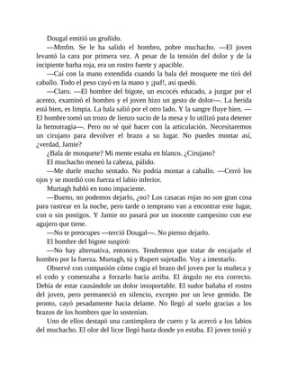 Dougal emitió un gruñido.
—Mmfm. Se le ha salido el hombro, pobre muchacho. —El joven
levantó la cara por primera vez. A pesar de la tensión del dolor y de la
incipiente barba roja, era un rostro fuerte y apacible.
—Caí con la mano extendida cuando la bala del mosquete me tiró del
caballo. Todo el peso cayó en la mano y ¡paf!, así quedó.
—Claro. —El hombre del bigote, un escocés educado, a juzgar por el
acento, examinó el hombro y el joven hizo un gesto de dolor—. La herida
está bien, es limpia. La bala salió por el otro lado. Y la sangre fluye bien. —
El hombre tomó un trozo de lienzo sucio de la mesa y lo utilizó para detener
la hemorragia—. Pero no sé qué hacer con la articulación. Necesitaremos
un cirujano para devolver el brazo a su lugar. No puedes montar así,
¿verdad, Jamie?
¿Bala de mosquete? Mi mente estaba en blanco. ¿Cirujano?
El muchacho meneó la cabeza, pálido.
—Me duele mucho sentado. No podría montar a caballo. —Cerró los
ojos y se mordió con fuerza el labio inferior.
Murtagh habló en tono impaciente.
—Bueno, no podemos dejarlo, ¿no? Los casacas rojas no son gran cosa
para rastrear en la noche, pero tarde o temprano van a encontrar este lugar,
con o sin postigos. Y Jamie no pasará por un inocente campesino con ese
agujero que tiene.
—No te preocupes —terció Dougal—. No pienso dejarlo.
El hombre del bigote suspiró:
—No hay alternativa, entonces. Tendremos que tratar de encajarle el
hombro por la fuerza. Murtagh, tú y Rupert sujetadlo. Voy a intentarlo.
Observé con compasión cómo cogía el brazo del joven por la muñeca y
el codo y comenzaba a forzarlo hacia arriba. El ángulo no era correcto.
Debía de estar causándole un dolor insoportable. El sudor bañaba el rostro
del joven, pero permaneció en silencio, excepto por un leve gemido. De
pronto, cayó pesadamente hacia delante. No llegó al suelo gracias a los
brazos de los hombres que lo sostenían.
Uno de ellos destapó una cantimplora de cuero y la acercó a los labios
del muchacho. El olor del licor llegó hasta donde yo estaba. El joven tosió y
 