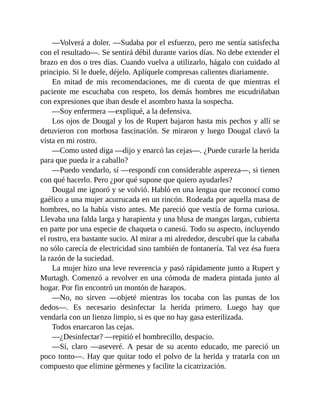 —Volverá a doler. —Sudaba por el esfuerzo, pero me sentía satisfecha
con el resultado—. Se sentirá débil durante varios días. No debe extender el
brazo en dos o tres días. Cuando vuelva a utilizarlo, hágalo con cuidado al
principio. Si le duele, déjelo. Aplíquele compresas calientes diariamente.
En mitad de mis recomendaciones, me di cuenta de que mientras el
paciente me escuchaba con respeto, los demás hombres me escudriñaban
con expresiones que iban desde el asombro hasta la sospecha.
—Soy enfermera —expliqué, a la defensiva.
Los ojos de Dougal y los de Rupert bajaron hasta mis pechos y allí se
detuvieron con morbosa fascinación. Se miraron y luego Dougal clavó la
vista en mi rostro.
—Como usted diga —dijo y enarcó las cejas—. ¿Puede curarle la herida
para que pueda ir a caballo?
—Puedo vendarlo, sí —respondí con considerable aspereza—, si tienen
con qué hacerlo. Pero ¿por qué supone que quiero ayudarles?
Dougal me ignoró y se volvió. Habló en una lengua que reconocí como
gaélico a una mujer acurrucada en un rincón. Rodeada por aquella masa de
hombres, no la había visto antes. Me pareció que vestía de forma curiosa.
Llevaba una falda larga y harapienta y una blusa de mangas largas, cubierta
en parte por una especie de chaqueta o canesú. Todo su aspecto, incluyendo
el rostro, era bastante sucio. Al mirar a mi alrededor, descubrí que la cabaña
no sólo carecía de electricidad sino también de fontanería. Tal vez ésa fuera
la razón de la suciedad.
La mujer hizo una leve reverencia y pasó rápidamente junto a Rupert y
Murtagh. Comenzó a revolver en una cómoda de madera pintada junto al
hogar. Por fin encontró un montón de harapos.
—No, no sirven —objeté mientras los tocaba con las puntas de los
dedos—. Es necesario desinfectar la herida primero. Luego hay que
vendarla con un lienzo limpio, si es que no hay gasa esterilizada.
Todos enarcaron las cejas.
—¿Desinfectar? —repitió el hombrecillo, despacio.
—Sí, claro —aseveré. A pesar de su acento educado, me pareció un
poco tonto—. Hay que quitar todo el polvo de la herida y tratarla con un
compuesto que elimine gérmenes y facilite la cicatrización.
 