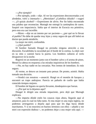 —¿Por ejemplo?
—Por ejemplo, yodo —dije. Al ver las expresiones desconcertadas a mi
alrededor, volví a intentarlo—. ¿Mertiolate? ¿Carbólico diluido? —sugerí
—. ¿O quizás alcohol? —Expresiones de alivio. Por fin había encontrado
una palabra que reconocían. Murtagh me entregó la cantimplora de cuero.
Suspiré con impaciencia. Sabía que el interior de Escocia era primitivo,
pero esto era casi increíble.
—Miren —dije en un intento por ser paciente—, ¿por qué no lo llevan
al pueblo? No debe de quedar muy lejos y estoy segura de que allí habrá un
doctor que pueda atenderlo.
La mujer me miró, confundida.
—¿Qué pueblo?
El hombre llamado Dougal no prestaba ninguna atención a esta
discusión. Escudriñaba la oscuridad por el borde de la cortina. La dejó caer
en su sitio y caminó hacia la puerta. Los hombres callaron al verlo
desaparecer en la noche.
Regresó en un momento junto con el hombre calvo y el aroma de pinos.
Meneó la cabeza en respuesta a las miradas inquisitivas de los hombres.
—No, no hay nadie en las cercanías. Nos iremos de inmediato. Es más
seguro.
Al verme, se detuvo un instante para pensar. De pronto, asintió. Había
tomado una decisión.
—Vendrá con nosotros —anunció. Hurgó en el montón de harapos y
encontró un trapo andrajoso. Parecía un pañuelo de cuello que había
conocido tiempos mejores.
El hombre de bigotes no quería llevarme, dondequiera que fueran.
—¿Por qué no la dejamos aquí?
Dougal le dirigió una mirada impaciente, pero dejó que Murtagh
explicara.
—No importa dónde estén los casacas rojas ahora, llegarán aquí al
amanecer, para lo cual no falta tanto. Si esta mujer es una espía inglesa, no
podemos arriesgarnos a dejarla aquí para que les diga hacia dónde
marchamos. Y si no estuviera en buenos términos con ellos —añadió y me
miró con expresión dudosa—, no podemos dejar a una mujer sola aquí. —
 