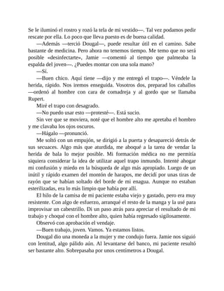 Se le iluminó el rostro y rozó la tela de mi vestido—. Tal vez podamos pedir
rescate por ella. Lo poco que lleva puesto es de buena calidad.
—Además —terció Dougal—, puede resultar útil en el camino. Sabe
bastante de medicina. Pero ahora no tenemos tiempo. Me temo que no será
posible «desinfectarte», Jamie —comentó al tiempo que palmeaba la
espalda del joven—. ¿Puedes montar con una sola mano?
—Sí.
—Buen chico. Aquí tiene —dijo y me entregó el trapo—. Véndele la
herida, rápido. Nos iremos enseguida. Vosotros dos, preparad los caballos
—ordenó al hombre con cara de comadreja y al gordo que se llamaba
Rupert.
Miré el trapo con desagrado.
—No puedo usar esto —protesté—. Está sucio.
Sin ver que se moviera, noté que el hombre alto me apretaba el hombro
y me clavaba los ojos oscuros.
—Hágalo —pronunció.
Me soltó con un empujón, se dirigió a la puerta y desapareció detrás de
sus secuaces. Algo más que aturdida, me aboqué a la tarea de vendar la
herida de bala lo mejor posible. Mi formación médica no me permitía
siquiera considerar la idea de utilizar aquel trapo inmundo. Intenté ahogar
mi confusión y miedo en la búsqueda de algo más apropiado. Luego de un
inútil y rápido examen del montón de harapos, me decidí por unas tiras de
rayón que se habían soltado del borde de mi enagua. Aunque no estaban
esterilizadas, era lo más limpio que había por allí.
El hilo de la camisa de mi paciente estaba viejo y gastado, pero era muy
resistente. Con algo de esfuerzo, arranqué el resto de la manga y la usé para
improvisar un cabestrillo. Di un paso atrás para apreciar el resultado de mi
trabajo y choqué con el hombre alto, quien había regresado sigilosamente.
Observó con aprobación el vendaje.
—Buen trabajo, joven. Vamos. Ya estamos listos.
Dougal dio una moneda a la mujer y me condujo fuera. Jamie nos siguió
con lentitud, algo pálido aún. Al levantarse del banco, mi paciente resultó
ser bastante alto. Sobrepasaba por unos centímetros a Dougal.
 