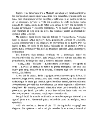 Rupert, el de la barba negra, y Murtagh sujetaban seis caballos mientras
les murmuraban suaves palabras gaélicas en la oscuridad. Era una noche sin
luna, pero el resplandor de las estrellas se reflejaba en las partes metálicas
de las monturas. Levanté la vista con asombro. El cielo nocturno estaba
plagado de estrellas como no lo había visto jamás. Recorrí con la mirada el
bosque circundante y entonces comprendí. Al no haber una ciudad cerca
que empañara el cielo con sus luces, las estrellas ejercían un indiscutible
dominio sobre la noche.
Me paralicé. Sentí mucho más frío del que en realidad hacía. No había
luces de ciudad. «¿Qué pueblo?», había preguntado la mujer en la cabaña.
Estaba acostumbrada a los apagones de emergencia de la guerra. Por esa
razón, la falta de luces no me había extrañado en un principio. Pero la
guerra había terminado y las luces de Inverness deberían verse a kilómetros
de distancia.
Los hombres eran siluetas confusas en la oscuridad. Pensé en
escabullirme entre los árboles, pero Dougal, como si hubiera adivinado mi
pensamiento, me cogió del codo y me llevó hacia los caballos.
—Sube, Jamie —exclamó—. La muchacha irá contigo. —Me apretó el
codo—. Llevará las riendas si Jamie no puede manejarlas con una sola
mano, pero tenga cuidado de no alejarse. Si intenta algo raro, le cortaré el
cuello. ¿Está claro?
Asentí con la cabeza. Tenía la garganta demasiado seca para hablar. El
tono de Dougal no era amenazante, pero le creí. Además, no iba a intentar
nada porque no sabía qué intentar. Ignoraba dónde estaba, quiénes eran mis
acompañantes, por qué nos marchábamos con tanta urgencia y adónde nos
dirigíamos. Sin embargo, no tenía alternativa mejor que ir con ellos. Estaba
preocupada por Frank, que debía de estar buscándome desde hacía rato. No
obstante, no parecía momento propicio para mencionarlo.
Dougal debió de notar la inclinación de mi cabeza porque me soltó y se
agachó junto a mí. Permanecí quieta, mirándolo como una estúpida, hasta
que siseó:
—El pie, muchacha. Deme el pie. ¡El pie izquierdo! —agregó con
disgusto. Me apresuré a retirar mi pie derecho de su mano y levanté el
 