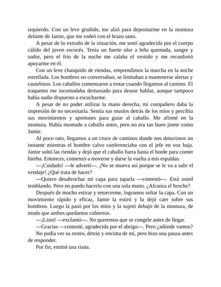 izquierdo. Con un leve gruñido, me alzó para depositarme en la montura
delante de Jamie, que me rodeó con el brazo sano.
A pesar de lo extraño de la situación, me sentí agradecida por el cuerpo
cálido del joven escocés. Tenía un fuerte olor a leña quemada, sangre y
sudor, pero el frío de la noche me calaba el vestido y me reconfortó
apoyarme en él.
Con un leve chasquido de riendas, emprendimos la marcha en la noche
estrellada. Los hombres no conversaban, se limitaban a mantenerse alertas y
cautelosos. Los caballos comenzaron a trotar cuando llegamos al camino. El
traqueteo me incomodaba demasiado para desear hablar, aunque tampoco
había nadie dispuesto a escucharme.
A pesar de no poder utilizar la mano derecha, mi compañero daba la
impresión de no necesitarla. Sentía sus muslos detrás de los míos y percibía
sus movimientos y apretones para guiar al caballo. Me afirmé en la
montura. Había montado a caballo antes, pero no era tan buen jinete como
Jamie.
Al poco rato, llegamos a un cruce de caminos donde nos detuvimos un
instante mientras el hombre calvo conferenciaba con el jefe en voz baja.
Jamie soltó las riendas y dejó que el caballo fuera hasta el borde para comer
hierba. Entonces, comenzó a moverse y darse la vuelta a mis espaldas.
—¡Cuidado! —le advertí—. ¡No se mueva así porque se le va a salir el
vendaje! ¿Qué trata de hacer?
—Quiero desabrochar mi capa para taparla —contestó—. Está usted
temblando. Pero no puedo hacerlo con una sola mano. ¿Alcanza el broche?
Después de mucho estirar y retorcerme, logramos soltar la capa. Con un
movimiento rápido y eficaz, Jamie la estiró y la dejó caer sobre sus
hombros. Luego la pasó por los míos y la sujetó debajo de la montura, de
modo que ambos quedamos cubiertos.
—¡Listo! —exclamó—. No queremos que se congele antes de llegar.
—Gracias —contesté, agradecida por el abrigo—. Pero ¿adónde vamos?
No podía ver su rostro, detrás y encima de mí, pero hizo una pausa antes
de responder.
Por fin, emitió una risita.
 