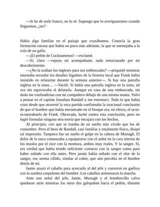 —Si he de serle franco, no lo sé. Supongo que lo averiguaremos cuando
lleguemos, ¿no?
Había algo familiar en el paisaje que cruzábamos. Conocía la gran
formación rocosa que había un poco más adelante, la que se asemejaba a la
cola de un gallo.
—¡El peñón de Cocknammon! —exclamé.
—Sí, claro —repuso mi acompañante, nada emocionado por mi
descubrimiento.
—¿No la usaban los ingleses para sus emboscadas? —pregunté mientras
intentaba recordar los detalles lúgubres de la historia local que Frank había
insistido en relatarme durante la semana anterior—. Si hay una patrulla
inglesa en la zona… —Vacilé. Si había una patrulla inglesa en la zona, tal
vez me equivocaba al delatarla. Aunque en caso de una emboscada, sin
duda me confundirían con mi compañero debajo de una misma manta. Volví
a pensar en el capitán Jonathan Randall y me estremecí. Todo lo que había
visto desde que atravesé la roca partida confirmaba la irracional conclusión
de que el hombre que había encontrado en el bosque era, en efecto, el ta-ta-
ra-tatarabuelo de Frank. Obcecada, luché contra esta conclusión, pero no
logré formular ninguna otra teoría que encajara con los hechos.
Al principio, creí que se trataba de un sueño más vívido que los de
costumbre. Pero el beso de Randall, casi familiar y totalmente físico, disipó
tal impresión. Tampoco fue un sueño el golpe en la cabeza de Murtagh. El
dolor de la nuca comenzaba a equipararse con el ardor en la cara interna de
los muslos por el roce con la montura, ambos muy reales. Y la sangre. Sí,
era verdad que había tenido suficiente contacto con la sangre como para
haber soñado con ella antes. Pero jamás había soñado con el olor de la
sangre, ese aroma cálido, similar al cobre, que aún percibía en el hombre
detrás de mí.
Jamie azuzó el caballo para acercarlo al del jefe y conversó en gaélico
con la sombra corpulenta del hombre. Los caballos aminoraron la marcha.
Ante una señal del jefe, Jamie, Murtagh y el hombrecillo calvo
quedaron atrás mientras los otros dos galopaban hacia el peñón, distante
 