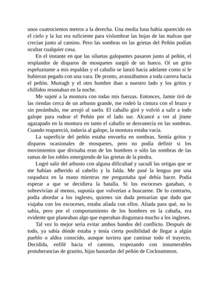 unos cuatrocientos metros a la derecha. Una media luna había aparecido en
el cielo y la luz era suficiente para vislumbrar las hojas de las malvas que
crecían junto al camino. Pero las sombras en las grietas del Peñón podían
ocultar cualquier cosa.
En el instante en que las siluetas galopantes pasaron junto al peñón, el
resplandor de disparos de mosquetes surgió de un hueco. Oí un grito
espeluznante a mis espaldas y el caballo se lanzó hacia adelante como si le
hubieran pegado con una vara. De pronto, avanzábamos a toda carrera hacia
el peñón. Murtagh y el otro hombre iban a nuestro lado y los gritos y
chillidos resonaban en la noche.
Me sujeté a la montura con todas mis fuerzas. Entonces, Jamie tiró de
las riendas cerca de un arbusto grande, me rodeó la cintura con el brazo y
sin preámbulo, me arrojó al suelo. El caballo giró y volvió a salir a todo
galope para rodear el Peñón por el lado sur. Alcancé a ver al jinete
agazapado en la montura en tanto el caballo se desvanecía en las sombras.
Cuando reapareció, todavía al galope, la montura estaba vacía.
La superficie del peñón estaba envuelta en sombras. Sentía gritos y
disparos ocasionales de mosquetes, pero no podía definir si los
movimientos que divisaba eran de los hombres o sólo las sombras de las
ramas de los robles emergiendo de las grietas de la piedra.
Logré salir del arbusto con alguna dificultad y sacudí las ortigas que se
me habían adherido al cabello y la falda. Me pasé la lengua por una
raspadura en la mano mientras me preguntaba qué debía hacer. Podía
esperar a que se decidiera la batalla. Si los escoceses ganaban, o
sobrevivían al menos, suponía que volverían a buscarme. De lo contrario,
podía abordar a los ingleses, quienes sin duda pensarían que dado que
viajaba con los escoceses, estaba aliada con ellos. Aliada para qué, no lo
sabía, pero por el comportamiento de los hombres en la cabaña, era
evidente que planeaban algo que esperaban disgustara mucho a los ingleses.
Tal vez lo mejor sería evitar ambos bandos del conflicto. Después de
todo, ya sabía dónde estaba y tenía cierta posibilidad de llegar a algún
pueblo o aldea conocido, aunque tuviera que caminar todo el trayecto.
Decidida, enfilé hacia el camino, tropezando con innumerables
protuberancias de granito, hijas bastardas del peñón de Cocknammon.
 