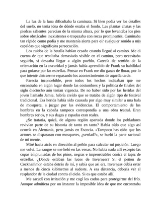 La luz de la luna dificultaba la caminata. Si bien podía ver los detalles
del suelo, no tenía idea de dónde estaba el fondo. Las plantas chatas y las
piedras salientes parecían de la misma altura, por lo que levantaba los pies
sobre obstáculos inexistentes o tropezaba con rocas prominentes. Caminaba
tan rápido como podía y me mantenía alerta para oír cualquier sonido a mis
espaldas que significara persecución.
Los ruidos de la batalla habían cesado cuando llegué al camino. Me di
cuenta de que resultaba demasiado visible en el camino, pero necesitaba
seguirlo, si deseaba llegar a algún pueblo. Carecía de sentido de la
orientación en la oscuridad y jamás había aprendido de Frank su habilidad
para guiarse por las estrellas. Pensar en Frank me dio ganas de llorar, por lo
que intenté distraerme repasando los acontecimientos de aquella tarde.
Parecía inconcebible, pero todos los hechos indicaban que me
encontraba en algún lugar donde las costumbres y la política de finales del
siglo dieciocho aún tenían vigencia. De no haber sido por las heridas del
joven llamado Jamie, habría creído que se trataba de algún tipo de festival
tradicional. Esa herida había sido causada por algo muy similar a una bala
de mosquete, a juzgar por las evidencias. El comportamiento de los
hombres en la cabaña tampoco correspondía a una obra teatral. Eran
hombres serios, y sus dagas y espadas eran reales.
¿Se trataría, quizá, de alguna región apartada donde los pobladores
revivían parte de su historia de tanto en tanto? Había oído que algo así
ocurría en Alemania, pero jamás en Escocia. «Tampoco has oído que los
actores se dispararan con mosquetes, ¿verdad?», se burló la parte racional
de mi mente.
Miré hacia atrás en dirección al peñón para calcular mi posición. Luego
me volví. La sangre se me heló en las venas. No había nada allí excepto las
copas emplumadas de los pinos, negras e impenetrables contra el tapiz de
estrellas. ¿Dónde estaban las luces de Inverness? Si el peñón de
Cocknammon estaba detrás de mí, y sabía que así era, Inverness debía estar
a menos de cinco kilómetros al sudeste. A esa distancia, debería ver el
resplandor de la ciudad contra el cielo. Si es que estaba allí.
Me sacudí con irritación y me cogí los codos para protegerme del frío.
Aunque admitiera por un instante la imposible idea de que me encontraba
 