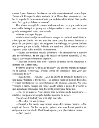 en otra época, Inverness llevaba más de seiscientos años en el mismo lugar.
Estaba allí. Pero por lo visto, no tenía luces. Dadas las circunstancias, este
hecho sugería de forma contundente que no había electricidad. Otra prueba
más. Pero ¿qué probaba exactamente?
Una silueta emergió de la oscuridad ante mí, tan cerca que casi choqué
contra ella. Sofoqué un grito y me volví para echar a correr, pero una mano
grande me cogió del brazo para evitarlo.
—No se preocupe. Soy yo.
—Me lo temía —dije de mal humor, aunque en realidad, sentí alivio al
saber que era Jamie. No me asustaba tanto como los demás hombres, a
pesar de que parecía igual de peligroso. Sin embargo, era joven, incluso
más joven que yo, calculé. Además, me resultaba difícil tenerle miedo a
alguien a quien había atendido recientemente.
—Espero que no haya movido el hombro —le amonesté con el tono de
jefa de enfermeras. Si era capaz de mostrar suficiente autoridad, tal vez
lograra convencerlo de que me dejara ir.
—Todo ese lío no le hizo bien —admitió al tiempo que se masajeaba el
hombro con la mano sana.
Se movió un poco y a la luz de la luna vi una enorme mancha de sangre
en la camisa. Hemorragia arterial, pensé de inmediato; pero ¿por qué
continuaba de pie?
—¡Está herido! —exclamé—. ¿Se ha abierto la herida del hombro o es
una nueva? Siéntese y déjeme ver. —Lo empujé hacia un montón de piedras
y repasé mentalmente los procedimientos de primeros auxilios. No tenía
vendajes a mano, excepto mi ropa. Cuando estaba a punto de arrancar lo
que quedaba de mi enagua para detener la hemorragia, Jamie rió.
—No, no se inquiete. No es sangre mía. Al menos no la mayor parte —
añadió al tiempo que despegaba la tela empapada de su piel.
Tragué con dificultad y me sentí algo mareada.
—Ah —dije con voz trémula.
—Dougal y los demás nos esperan cerca del camino. Vamos. —Me
cogió del brazo. No fue un gesto galante sino una forma práctica de
obligarme a acompañarlo. Decidí arriesgarme y me planté donde estaba.
—¡No! ¡No iré!
 
