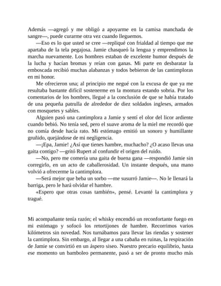 Además —agregó y me obligó a apoyarme en la camisa manchada de
sangre—, puede curarme otra vez cuando lleguemos.
—Eso es lo que usted se cree —repliqué con frialdad al tiempo que me
apartaba de la tela pegajosa. Jamie chasqueó la lengua y emprendimos la
marcha nuevamente. Los hombres estaban de excelente humor después de
la lucha y hacían bromas y reían con ganas. Mi parte en desbaratar la
emboscada recibió muchas alabanzas y todos bebieron de las cantimploras
en mi honor.
Me ofrecieron una; al principio me negué con la excusa de que ya me
resultaba bastante difícil sostenerme en la montura estando sobria. Por los
comentarios de los hombres, llegué a la conclusión de que se había tratado
de una pequeña patrulla de alrededor de diez soldados ingleses, armados
con mosquetes y sables.
Alguien pasó una cantimplora a Jamie y sentí el olor del licor ardiente
cuando bebió. No tenía sed, pero el suave aroma de la miel me recordó que
no comía desde hacía rato. Mi estómago emitió un sonoro y humillante
gruñido, quejándose de mi negligencia.
—¡Epa, Jamie! ¿Así que tienes hambre, muchacho? ¿O acaso llevas una
gaita contigo? —gritó Rupert al confundir el origen del ruido.
—No, pero me comería una gaita de buena gana —respondió Jamie sin
corregirlo, en un acto de caballerosidad. Un instante después, una mano
volvió a ofrecerme la cantimplora.
—Será mejor que beba un sorbo —me susurró Jamie—. No le llenará la
barriga, pero le hará olvidar el hambre.
«Espero que otras cosas también», pensé. Levanté la cantimplora y
tragué.
Mi acompañante tenía razón; el whisky encendió un reconfortante fuego en
mi estómago y sofocó los retortijones de hambre. Recorrimos varios
kilómetros sin novedad. Nos turnábamos para llevar las riendas y sostener
la cantimplora. Sin embargo, al llegar a una cabaña en ruinas, la respiración
de Jamie se convirtió en un áspero siseo. Nuestro precario equilibrio, hasta
ese momento un bamboleo permanente, pasó a ser de pronto mucho más
 