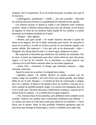 irregular. No lo comprendía. Si yo no estaba borracha, no podía creer que él
lo estuviera.
—¡Deténganse! ¡Ayúdenme! —chillé—. ¡Se está cayendo! —Recordé
mi reciente descenso forzoso y la posibilidad de repetirlo no me agradó.
Las siluetas oscuras se dieron la vuelta y nos rodearon entre confusos
susurros. Jamie se deslizó cabeza abajo para caer, por fortuna, en los brazos
de alguien. El resto de los hombres había bajado de los caballos y cuando
desmonté ya lo habían tumbado en el suelo.
—Respira —dijo alguien.
—Bueno, qué gran ayuda —le espeté mientras buscaba el pulso de
Jamie en la negrura. Por fin lo hallé, acelerado, pero fuerte. Al colocarle la
mano en el pecho y el oído en la boca, percibí un movimiento regular, con
menos silbido. Me enderecé—. Creo que sólo se ha desmayado —dije—.
Pónganle una alforja bajo los pies y si tienen agua, tráiganme un poco.
Me sorprendí al descubrir que obedecían mis órdenes de inmediato. Por
lo visto, el joven era importante para ellos. Jamie abrió los ojos, dos pozos
negros a la luz de las estrellas. En la penumbra, su rostro parecía una
calavera con la piel blanca estirada sobre las facciones angulosas.
—Estoy bien —murmuró al tiempo que intentaba sentarse—. Algo
mareado, nada más.
Apoyé la mano en su pecho y lo empujé hacia abajo.
—Quédese quieto —le ordené. Realicé un rápido examen con las
manos, luego me arrodillé y me volví hacia una silueta grande, que deduje
debía de ser el jefe, Dougal—. La herida de bala ha comenzado a sangrar
otra vez y además, el idiota se ha dejado clavar un cuchillo. Creo que no es
serio, aunque ha perdido bastante sangre. La camisa está empapada, pero no
sé si es toda suya. Necesita descansar. Deberíamos acampar y esperar por lo
menos hasta la mañana. —La sombra hizo un gesto negativo.
—No. Estamos lejos de las patrullas, pero debemos tener cuidado con la
Guardia. Todavía nos quedan unos veinticuatro kilómetros por delante. —
La cabeza sin rostro se echó hacia atrás para observar las estrellas—. Cinco
horas, por lo menos. Siete, lo más probable. Podemos quedarnos aquí un
rato hasta que detenga la hemorragia y vuelva a vendarlo, pero nada más.
 