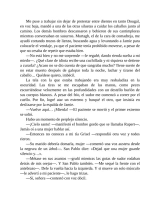 Me puse a trabajar sin dejar de protestar entre dientes en tanto Dougal,
en voz baja, mandó a una de las otras siluetas a cuidar los caballos junto al
camino. Los demás hombres descansaron y bebieron de sus cantimploras
mientras conversaban en susurros. Murtagh, el de la cara de comadreja, me
ayudó cortando trozos de lienzo, buscando agua y levantando a Jamie para
colocarle el vendaje, ya que el paciente tenía prohibido moverse, a pesar de
que no cesaba de repetir que estaba bien.
—No está bien y no me sorprende —le regañé, dando rienda suelta a mi
miedo—. ¿Qué clase de idiota recibe una cuchillada y ni siquiera se detiene
a curarla? ¿Acaso no se dio cuenta de que sangraba mucho? Tiene suerte de
no estar muerto después de galopar toda la noche, luchar y tirarse del
caballo… Quédese quieto, imbécil.
La tela con la que estaba trabajando era muy resbaladiza en la
oscuridad. Las tiras se me escapaban de las manos, como peces
escurriéndose velozmente en las profundidades con un destello burlón de
sus cuerpos blancos. A pesar del frío, el sudor me comenzó a correr por el
cuello. Por fin, logré atar un extremo y busqué el otro, que insistía en
deslizarse por la espalda de Jamie.
—Vuelve aquí… ¡Mierda! —El paciente se movió y el primer extremo
se soltó.
Hubo un momento de perplejo silencio.
—¡Cielo santo! —manifestó el hombre gordo que se llamaba Rupert—.
Jamás oí a una mujer hablar así.
—Entonces no conoces a mi tía Grisel —respondió otra voz y todos
rieron.
—Su marido debería domarla, mujer —comentó una voz austera desde
la negrura de un árbol—. San Pablo dice: «Dejad que una mujer guarde
silencio y…».
—Métase en sus asuntos —gruñí mientras las gotas de sudor rodaban
detrás de mis orejas—. Y San Pablo también. —Me sequé la frente con el
antebrazo—. Dele la vuelta hacia la izquierda. Y si mueve un solo músculo
—le advertí a mi paciente—, le hago trizas.
—Sí, señora —contestó con voz dócil.
 