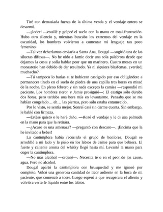 Tiré con demasiada fuerza de la última venda y el vendaje entero se
desarmó.
—¡Joder! —estallé y golpeé el suelo con la mano en total frustración.
Hubo otro silencio y, mientras buscaba los extremos del vendaje en la
oscuridad, los hombres volvieron a comentar mi lenguaje tan poco
femenino.
—Tal vez deberíamos enviarla a Santa Ana, Dougal —sugirió una de las
siluetas difusas—. No he oído a Jamie decir una sola palabrota desde que
dejamos la costa y solía hablar peor que un marinero. Cuatro meses en un
monasterio han debido de dar resultado. Ya ni siquiera blasfemas, ¿verdad,
muchacho?
—Tú tampoco lo harías si te hubieran castigado por eso obligándote a
permanecer tirado en el suelo de piedra de una capilla tres horas en mitad
de la noche. En pleno febrero y sin nada excepto la camisa —respondió mi
paciente. Los hombres rieron y Jamie prosiguió—: El castigo sólo duraba
dos horas, pero tardaba una hora más en levantarme. Pensaba que se me
habían congelado… eh… las piernas, pero sólo estaba entumecido.
Por lo visto, se sentía mejor. Sonreí casi sin darme cuenta. Sin embargo,
le hablé con firmeza.
—Estése quieto o le haré daño. —Rozó el vendaje y le di una palmada
en la mano para que la retirara.
—¿Acaso es una amenaza? —preguntó con descaro—. ¡Encima que la
he invitado a beber!
La cantimplora había recorrido el grupo de hombres. Dougal se
arrodilló a mi lado y la puso en los labios de Jamie para que bebiera. El
fuerte y caliente aroma del whisky llegó hasta mí. Levanté la mano para
coger la cantimplora.
—No más alcohol —ordené—. Necesita té o en el peor de los casos,
agua. Pero no alcohol.
Dougal apartó la cantimplora con brusquedad y me ignoró por
completo. Volcó una generosa cantidad de licor ardiente en la boca de mi
paciente, que comenzó a toser. Luego esperó a que recuperara el aliento y
volvió a verterle líquido entre los labios.
 