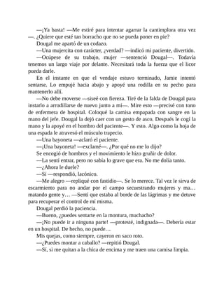 —¡Ya basta! —Me estiré para intentar agarrar la cantimplora otra vez
—. ¿Quiere que esté tan borracho que no se pueda poner en pie?
Dougal me apartó de un codazo.
—Una mujercita con carácter, ¿verdad? —indicó mi paciente, divertido.
—Ocúpese de su trabajo, mujer —sentenció Dougal—. Todavía
tenemos un largo viaje por delante. Necesitará toda la fuerza que el licor
pueda darle.
En el instante en que el vendaje estuvo terminado, Jamie intentó
sentarse. Lo empujé hacia abajo y apoyé una rodilla en su pecho para
mantenerlo allí.
—No debe moverse —siseé con fiereza. Tiré de la falda de Dougal para
instarlo a arrodillarse de nuevo junto a mí—. Mire esto —precisé con tono
de enfermera de hospital. Coloqué la camisa empapada con sangre en la
mano del jefe. Dougal la dejó caer con un gesto de asco. Después le cogí la
mano y la apoyé en el hombro del paciente—. Y esto. Algo como la hoja de
una espada le atravesó el músculo trapecio.
—Una bayoneta —aclaró el paciente.
—¡Una bayoneta! —exclamé—. ¿Por qué no me lo dijo?
Se encogió de hombros y el movimiento le hizo gruñir de dolor.
—La sentí entrar, pero no sabía lo grave que era. No me dolía tanto.
—¿Ahora le duele?
—Sí —respondió, lacónico.
—Me alegro —repliqué con fastidio—. Se lo merece. Tal vez le sirva de
escarmiento para no andar por el campo secuestrando mujeres y ma…
matando gente y… —Sentí que estaba al borde de las lágrimas y me detuve
para recuperar el control de mí misma.
Dougal perdió la paciencia.
—Bueno, ¿puedes sentarte en la montura, muchacho?
—¡No puede ir a ninguna parte! —protesté, indignada—. Debería estar
en un hospital. De hecho, no puede…
Mis quejas, como siempre, cayeron en saco roto.
—¿Puedes montar a caballo? —repitió Dougal.
—Sí, si me quitan a la chica de encima y me traen una camisa limpia.
 