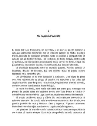 4
Mi llegada al castillo
El resto del viaje transcurrió sin novedad, si es que así puede llamarse a
cabalgar veinticinco kilómetros por un territorio agreste, de noche, a campo
través, rodeada de escoceses armados hasta los dientes y compartiendo el
caballo con un hombre herido. Por lo menos, no hubo ninguna emboscada
de patrullas, no nos topamos con ninguna bestia salvaje ni llovió. Según los
parámetros a los que me estaba acostumbrando, fue bastante aburrido.
El amanecer despuntaba sobre el brumoso páramo. Nuestro destino se
levantaba delante de nosotros. Era una enorme masa de piedra oscura
recortada en la penumbra gris.
Los alrededores ya no eran tranquilos e inhóspitos. Una hilera de gente
con ropa rudimentaria se dirigía al castillo. Se apartaban a los lados del
angosto camino para dar paso a los caballos, boquiabiertos ante mi atuendo,
que obviamente consideraban fuera de lugar.
El rocío era denso, pero había suficiente luz como para distinguir un
puente de piedra sobre un pequeño arroyo que fluía frente al castillo y
desembocaba en un sombrío lago a unos cuatrocientos metros de distancia.
El propio castillo era tosco y sólido. No tenía torreones decorativos ni
rebordes dentados. Se trataba más bien de una enorme casa fortificada, con
gruesas paredes de roca y ventanas altas y angostas. Algunas chimeneas
humeaban sobre las tejas, sumándose a la gris atmósfera general.
Los portones de entrada eran lo bastante anchos como para que pasaran
dos carros al mismo tiempo. Esto pude comprobarlo cuando cruzamos el
 