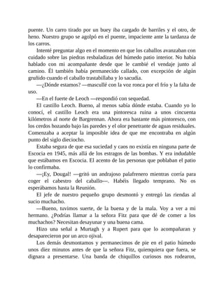 puente. Un carro tirado por un buey iba cargado de barriles y el otro, de
heno. Nuestro grupo se agolpó en el puente, impaciente ante la tardanza de
los carros.
Intenté preguntar algo en el momento en que los caballos avanzaban con
cuidado sobre las piedras resbaladizas del húmedo patio interior. No había
hablado con mi acompañante desde que le cambié el vendaje junto al
camino. Él también había permanecido callado, con excepción de algún
gruñido cuando el caballo trastabillaba y lo sacudía.
—¿Dónde estamos? —mascullé con la voz ronca por el frío y la falta de
uso.
—En el fuerte de Leoch —respondió con sequedad.
El castillo Leoch. Bueno, al menos sabía dónde estaba. Cuando yo lo
conocí, el castillo Leoch era una pintoresca ruina a unos cincuenta
kilómetros al norte de Bargrennan. Ahora era bastante más pintoresco, con
los cerdos hozando bajo las paredes y el olor penetrante de aguas residuales.
Comenzaba a aceptar la imposible idea de que me encontraba en algún
punto del siglo dieciocho.
Estaba segura de que esa suciedad y caos no existía en ninguna parte de
Escocia en 1945, más allá de los estragos de las bombas. Y era indudable
que estábamos en Escocia. El acento de las personas que poblaban el patio
lo confirmaba.
—¡Ey, Dougal! —gritó un andrajoso palafrenero mientras corría para
coger el cabestro del caballo—. Habéis llegado temprano. No os
esperábamos hasta la Reunión.
El jefe de nuestro pequeño grupo desmontó y entregó las riendas al
sucio muchacho.
—Bueno, tuvimos suerte, de la buena y de la mala. Voy a ver a mi
hermano. ¿Podrías llamar a la señora Fitz para que dé de comer a los
muchachos? Necesitan desayunar y una buena cama.
Hizo una señal a Murtagh y a Rupert para que lo acompañaran y
desaparecieron por un arco ojival.
Los demás desmontamos y permanecimos de pie en el patio húmedo
unos diez minutos antes de que la señora Fitz, quienquiera que fuera, se
dignara a presentarse. Una banda de chiquillos curiosos nos rodearon,
 