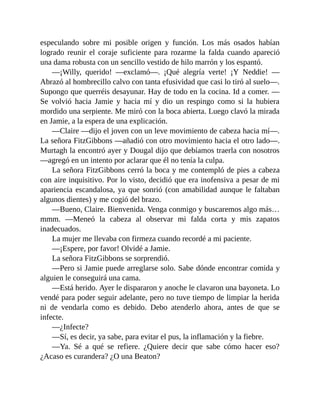 especulando sobre mi posible origen y función. Los más osados habían
logrado reunir el coraje suficiente para rozarme la falda cuando apareció
una dama robusta con un sencillo vestido de hilo marrón y los espantó.
—¡Willy, querido! —exclamó—. ¡Qué alegría verte! ¡Y Neddie! —
Abrazó al hombrecillo calvo con tanta efusividad que casi lo tiró al suelo—.
Supongo que querréis desayunar. Hay de todo en la cocina. Id a comer. —
Se volvió hacia Jamie y hacia mí y dio un respingo como si la hubiera
mordido una serpiente. Me miró con la boca abierta. Luego clavó la mirada
en Jamie, a la espera de una explicación.
—Claire —dijo el joven con un leve movimiento de cabeza hacia mí—.
La señora FitzGibbons —añadió con otro movimiento hacia el otro lado—.
Murtagh la encontró ayer y Dougal dijo que debíamos traerla con nosotros
—agregó en un intento por aclarar que él no tenía la culpa.
La señora FitzGibbons cerró la boca y me contempló de pies a cabeza
con aire inquisitivo. Por lo visto, decidió que era inofensiva a pesar de mi
apariencia escandalosa, ya que sonrió (con amabilidad aunque le faltaban
algunos dientes) y me cogió del brazo.
—Bueno, Claire. Bienvenida. Venga conmigo y buscaremos algo más…
mmm. —Meneó la cabeza al observar mi falda corta y mis zapatos
inadecuados.
La mujer me llevaba con firmeza cuando recordé a mi paciente.
—¡Espere, por favor! Olvidé a Jamie.
La señora FitzGibbons se sorprendió.
—Pero si Jamie puede arreglarse solo. Sabe dónde encontrar comida y
alguien le conseguirá una cama.
—Está herido. Ayer le dispararon y anoche le clavaron una bayoneta. Lo
vendé para poder seguir adelante, pero no tuve tiempo de limpiar la herida
ni de vendarla como es debido. Debo atenderlo ahora, antes de que se
infecte.
—¿Infecte?
—Sí, es decir, ya sabe, para evitar el pus, la inflamación y la fiebre.
—Ya. Sé a qué se refiere. ¿Quiere decir que sabe cómo hacer eso?
¿Acaso es curandera? ¿O una Beaton?
 