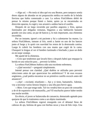 —Algo así. —No tenía ni idea qué era una Beaton, pero tampoco sentía
deseo alguno de ahondar en mi preparación médica en medio de la helada
llovizna que había comenzado a caer. La señora FitzGibbons debió de
pensar lo mismo porque llamó a Jamie, quien ya se encaminaba en
dirección opuesta, lo cogió y nos arrastró a ambos hacia el castillo.
Después de un largo recorrido por pasillos angostos y fríos, apenas
iluminados por delgadas ventanas, llegamos a una habitación bastante
grande con una cama, un par de bancos y, lo más importante, una chimenea
encendida.
Por un instante, ignoré a mi paciente y fui a calentarme las manos. La
señora FitzGibbons, inmune al frío, sentó a Jamie en uno de los bancos
junto al fuego y le quitó con suavidad los restos de la destrozada camisa.
Luego le cubrió los hombros con una manta que cogió de la cama.
Chasqueó la lengua al ver el hombro lastimado e hinchado y puso un dedo
en mi torpe vendaje.
Me aparté de la chimenea.
—Creo que tendremos que lavarlo bien y después habrá que empapar la
herida en una solución para… prevenir la fiebre.
La señora FitzGibbons hubiera sido una excelente enfermera.
—¿Qué necesita? —preguntó simplemente.
Intenté pensar con claridad. ¿Qué diablos se utilizaba para prevenir
infecciones antes de que aparecieran los antibióticos? Y de esos escasos
ungüentos, ¿cuál podría encontrar en un primitivo castillo escocés antes del
amanecer?
—¡Ajo! —exclamé, triunfante—. Ajo y si tiene, hamamelis. Además,
voy a necesitar varios lienzos limpios y una olla para hervir agua.
—Bien. Creo que tengo todo. Tal vez vendría bien un poco de consuelda
y de té de eupatorio o de manzanilla, ¿no? El muchacho parece haber tenido
una noche terrible.
En efecto, el joven se balanceaba de cansancio, demasiado agotado para
quejarse de que lo tratáramos como a un objeto inanimado.
La señora FitzGibbons regresó enseguida con el delantal lleno de
cabezas de ajo, bolsitas de gasa con hierbas secas y tiras de hilo viejo. Una
 