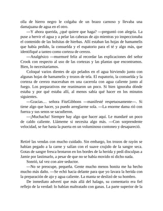olla de hierro negro le colgaba de un brazo carnoso y llevaba una
damajuana de agua en el otro.
—Y ahora querida, ¿qué quiere que haga? —preguntó con alegría. La
puse a hervir el agua y a pelar las cabezas de ajo mientras yo inspeccionaba
el contenido de las bolsitas de hierbas. Allí estaban las hojas de hamamelis
que había pedido, la consuelda y el eupatorio para el té y algo más, que
identifiqué a tanteo como corteza de cerezo.
—Analgésico —murmuré feliz al recordar las explicaciones del señor
Crook con respecto al uso de las cortezas y las plantas que encontramos.
Bien, lo necesitaríamos.
Coloqué varios dientes de ajo pelados en el agua hirviendo junto con
algunas hojas de hamamelis y trozos de tela. El eupatorio, la consuelda y la
corteza de cerezo maceraban en una cacerola con agua caliente junto al
fuego. Los preparativos me reanimaron un poco. Si bien ignoraba dónde
estaba y por qué estaba allí, al menos sabía qué hacer en los minutos
siguientes.
—Gracias… señora FitzGibbons —manifesté respetuosamente—. Si
tiene algo que hacer, ya puedo arreglarme sola. —La enorme dama rió con
fuerza y sus senos se sacudieron.
—¡Muchacha! Siempre hay algo que hacer aquí. Le mandaré un poco
de caldo caliente. Llámeme si necesita algo más. —Con sorprendente
velocidad, se fue hasta la puerta en un voluminoso contoneo y desapareció.
Retiré las vendas con mucho cuidado. Sin embargo, los trozos de rayón se
habían pegado a la carne y salían con el suave crujido de la sangre seca.
Gotas de sangre fresca brotaron en los bordes de la herida y pedí disculpas a
Jamie por lastimarlo, a pesar de que no se había movido ni dicho nada.
Sonrió, tal vez con aire seductor.
—No se preocupe, pequeña. Gente mucho menos bonita me ha hecho
mucho más daño. —Se echó hacia delante para que yo lavara la herida con
la preparación de ajo y agua caliente. La manta se deslizó de su hombro.
De inmediato advertí que más allá del halago, su comentario era fiel
reflejo de la verdad: lo habían maltratado con ganas. La parte superior de la
 