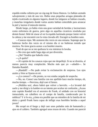 espalda estaba cubierta por un zig-zag de líneas blancas. Lo habían azotado
salvajemente y más de una vez. Había unas pequeñas arrugas plateadas de
tejido cicatrizado en algunos lugares, donde los latigazos se habían cruzado,
y manchas irregulares donde varios azotes habían coincidido para arrancar
la piel y lacerar el músculo interno.
Desde luego, yo había visto una gran variedad de heridas y laceraciones
como enfermera de guerra, pero algo en aquellas cicatrices resultaba por
demás brutal. Debí de sisear al ver la espalda lastimada porque Jamie volvió
la cabeza y me encontró con la vista clavada allí. Encogió su hombro sano.
—Casacas rojas. Me azotaron dos veces en una semana. Supongo que lo
hubieran hecho dos veces en el mismo día si no hubieran temido que
muriera. No tiene gracia azotar a un hombre muerto.
Traté de que no se me quebrara la voz mientras lo lavaba.
—No creo que nadie haga algo así por diversión.
—¿No? Tendría que haberlo visto.
—¿A quién?
—Al capitán de los casacas rojas que me despellejó. Si no se divertía, al
menos parecía muy complacido. Mucho más que yo —añadió—. Se
llamaba Randall.
—¡Randall! —No pude evitar la exclamación de sorpresa. Los ojos
azules y fríos se fijaron en mí.
—¿Lo conoce? —De pronto, su voz estaba cargada de sospecha.
—No, no. Conocí una familia con ese apellido hace mucho tiempo, eh,
mucho tiempo. —Nerviosa, dejé caer el lienzo.
—¡Maldita sea!, ahora habrá que volver a hervirlo. —Lo levanté del
suelo y me dirigí a la lumbre en un intento por ocultar mi confusión. ¿Acaso
este capitán Randall era el ancestro de Frank, el soldado con un historial
inmaculado, un caballero en el campo de batalla, condecorado por la
nobleza? Y si lo era, ¿cómo era posible que un miembro de la familia de mi
dulce y gentil Frank fuera capaz de infligir esas horribles heridas a aquel
joven?
Me ocupé en el fuego y dejé caer unos puñados más de hamamelis y
ajos en el caldero. También agregué unos trozos de tela. Cuando me pareció
 