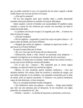 que ya podía controlar la voz y la expresión de mi rostro, regresé a donde
estaba Jamie con un trozo de tela en la mano.
—¿Por qué lo azotaron?
No era una pregunta sutil, pero ansiaba saber y estaba demasiado
cansada como para plantear la cuestión con mayor delicadeza.
Jamie suspiró y movió el hombro con incomodidad. Él también estaba
cansado y a pesar de mis esfuerzos por curarlo con suavidad, sin duda le
estaba haciendo daño.
—La primera vez fue por escapar y la segunda, por robo… al menos eso
decía la hoja de cargos.
—¿De qué escapaba?
—De los ingleses —respondió y enarcó las cejas con gesto irónico—. Si
quería saber de dónde, del Fuerte William.
—Imaginé que serían los ingleses —repliqué en igual tono ácido—. ¿Y
qué hacía en el Fuerte William?
Se pasó la mano libre por la frente.
—Ah, eso. Creo que me llevaron allí por obstrucción.
—Obstrucción, huida y robo. Parece un personaje muy peligroso —
aventuré con ligereza en un intento por distraerlo de mis curaciones.
Funcionó, al menos por un instante. Jamie esbozó una sonrisa torcida y
un ojo azul oscuro brilló por encima del hombro.
—Es lo que soy —repuso—. Me sorprende que se sienta segura
conmigo, en especial siendo una muchacha inglesa.
—Bueno, en este momento parece bastante inofensivo. —Era una
absoluta mentira. Sin camisa, lleno de cicatrices y manchas de sangre, con
una barba incipiente en las mejillas y los párpados enrojecidos por la falta
de sueño, tenía un aspecto truculento. Y exhausto o no, parecía totalmente
capaz de más destrozos, si fuera menester.
Rió y su carcajada profunda resultó contagiosa.
—Tan inofensivo como una paloma —convino—. Tengo tanta hambre
que sólo soy una amenaza para el desayuno. Si me encuentro con algún
panecillo, no respondo de mí. ¡Ay!
—Perdón —musité—. La herida de bayoneta es profunda y está sucia.
 