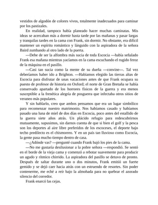 vestidos de algodón de colores vivos, totalmente inadecuados para caminar
por los pastizales.
En realidad, tampoco había planeado hacer muchas caminatas. Mis
ideas se acercaban más a dormir hasta tarde por las mañanas y pasar largas
y tranquilas tardes en la cama con Frank, sin dormir. No obstante, era difícil
mantener un espíritu romántico y lánguido con la aspiradora de la señora
Baird zumbando al otro lado de la puerta.
—Debe de ser la alfombra más sucia de toda Escocia —había señalado
Frank esa mañana mientras yacíamos en la cama escuchando el rugido feroz
de la máquina en el pasillo.
—Casi tan sucia como la mente de su dueña —convine—. Tal vez
deberíamos haber ido a Brighton. —Habíamos elegido las tierras altas de
Escocia para disfrutar de unas vacaciones antes de que Frank ocupara su
puesto de profesor de historia en Oxford; el norte de Gran Bretaña se había
conservado apartado de los horrores físicos de la guerra y era menos
susceptible a la frenética alegría de posguerra que infectaba otros sitios de
veraneo más populares.
Y sin hablarlo, creo que ambos pensamos que era un lugar simbólico
para recomenzar nuestro matrimonio. Nos habíamos casado y habíamos
pasado una luna de miel de dos días en Escocia, poco antes del estallido de
la guerra siete años atrás. Un plácido refugio para redescubrirnos
mutuamente, supusimos, sin darnos cuenta de que si bien el golf y la pesca
son los deportes al aire libre preferidos de los escoceses, el deporte bajo
techo predilecto es el chismorreo. Y en un país tan lluvioso como Escocia,
la gente pasa mucho tiempo dentro de casa.
—¿Adónde vas? —pregunté cuando Frank bajó los pies de la cama.
—No me gustaría desilusionar a la pobre señora —respondió. Se sentó
en el borde de la vieja cama y comenzó a rebotar suavemente para producir
un agudo y rítmico chirrido. La aspiradora del pasillo se detuvo de pronto.
Después de saltar durante uno o dos minutos, Frank emitió un fuerte
gemido y se dejó caer hacia atrás con un estruendo de resortes. Sin poder
contenerme, me eché a reír bajo la almohada para no quebrar el azorado
silencio del corredor.
Frank enarcó las cejas.
 