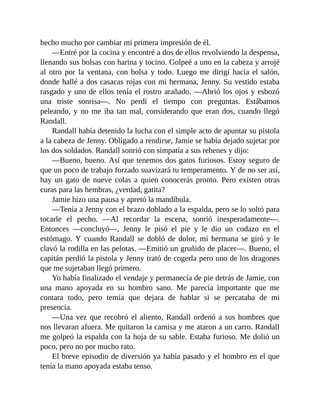 hecho mucho por cambiar mi primera impresión de él.
—Entré por la cocina y encontré a dos de ellos revolviendo la despensa,
llenando sus bolsas con harina y tocino. Golpeé a uno en la cabeza y arrojé
al otro por la ventana, con bolsa y todo. Luego me dirigí hacia el salón,
donde hallé a dos casacas rojas con mi hermana, Jenny. Su vestido estaba
rasgado y uno de ellos tenía el rostro arañado. —Abrió los ojos y esbozó
una triste sonrisa—. No perdí el tiempo con preguntas. Estábamos
peleando, y no me iba tan mal, considerando que eran dos, cuando llegó
Randall.
Randall había detenido la lucha con el simple acto de apuntar su pistola
a la cabeza de Jenny. Obligado a rendirse, Jamie se había dejado sujetar por
los dos soldados. Randall sonrió con simpatía a sus rehenes y dijo:
—Bueno, bueno. Así que tenemos dos gatos furiosos. Estoy seguro de
que un poco de trabajo forzado suavizará tu temperamento. Y de no ser así,
hay un gato de nueve colas a quien conocerás pronto. Pero existen otras
curas para las hembras, ¿verdad, gatita?
Jamie hizo una pausa y apretó la mandíbula.
—Tenía a Jenny con el brazo doblado a la espalda, pero se lo soltó para
tocarle el pecho. —Al recordar la escena, sonrió inesperadamente—.
Entonces —concluyó—, Jenny le pisó el pie y le dio un codazo en el
estómago. Y cuando Randall se dobló de dolor, mi hermana se giró y le
clavó la rodilla en las pelotas. —Emitió un gruñido de placer—. Bueno, el
capitán perdió la pistola y Jenny trató de cogerla pero uno de los dragones
que me sujetaban llegó primero.
Yo había finalizado el vendaje y permanecía de pie detrás de Jamie, con
una mano apoyada en su hombro sano. Me parecía importante que me
contara todo, pero temía que dejara de hablar si se percataba de mi
presencia.
—Una vez que recobró el aliento, Randall ordenó a sus hombres que
nos llevaran afuera. Me quitaron la camisa y me ataron a un carro. Randall
me golpeó la espalda con la hoja de su sable. Estaba furioso. Me dolió un
poco, pero no por mucho rato.
El breve episodio de diversión ya había pasado y el hombro en el que
tenía la mano apoyada estaba tenso.
 