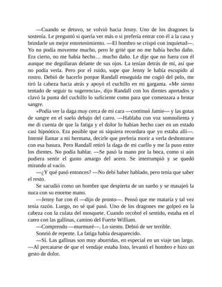 —Cuando se detuvo, se volvió hacia Jenny. Uno de los dragones la
sostenía. Le preguntó si quería ver más o si prefería entrar con él a la casa y
brindarle un mejor entretenimiento. —El hombro se crispó con inquietud—.
Yo no podía moverme mucho, pero le grité que no me había hecho daño.
Era cierto, no me había hecho… mucho daño. Le dije que no fuera con él
aunque me degollaran delante de sus ojos. La tenían detrás de mí, así que
no podía verla. Pero por el ruido, supe que Jenny le había escupido al
rostro. Debió de hacerlo porque Randall enseguida me cogió del pelo, me
tiró la cabeza hacia atrás y apoyó el cuchillo en mi garganta. «Me siento
tentado de seguir tu sugerencia», dijo Randall con los dientes apretados y
clavó la punta del cuchillo lo suficiente como para que comenzara a brotar
sangre.
»Podía ver la daga muy cerca de mi cara —continuó Jamie— y las gotas
de sangre en el suelo debajo del carro. —Hablaba con voz somnolienta y
me di cuenta de que la fatiga y el dolor lo habían hecho caer en un estado
casi hipnótico. Era posible que ni siquiera recordara que yo estaba allí—.
Intenté llamar a mi hermana, decirle que prefería morir a verla deshonrarse
con esa basura. Pero Randall retiró la daga de mi cuello y me la puso entre
los dientes. No podía hablar. —Se pasó la mano por la boca, como si aún
pudiera sentir el gusto amargo del acero. Se interrumpió y se quedó
mirando al vacío.
—¿Y qué pasó entonces? —No debí haber hablado, pero tenía que saber
el resto.
Se sacudió como un hombre que despierta de un sueño y se masajeó la
nuca con su enorme mano.
—Jenny fue con él —dijo de pronto—. Pensó que me mataría y tal vez
tenía razón. Luego, no sé qué pasó. Uno de los dragones me golpeó en la
cabeza con la culata del mosquete. Cuando recobré el sentido, estaba en el
carro con las gallinas, camino del Fuerte William.
—Comprendo —murmuré—. Lo siento. Debió de ser terrible.
Sonrió de repente. La fatiga había desaparecido.
—Sí. Las gallinas son muy aburridas, en especial en un viaje tan largo.
—Al percatarse de que el vendaje estaba listo, levantó el hombro e hizo un
gesto de dolor.
 