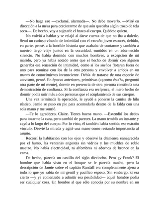 —No haga eso —exclamé, alarmada—. No debe moverlo. —Miré en
dirección a la mesa para cerciorarme de que aún quedaba algún trozo de tela
seco—. De hecho, voy a sujetarle el brazo al cuerpo. Quédese quieto.
No volvió a hablar y se relajó al darse cuenta de que no iba a dolerle.
Sentí un curioso vínculo de intimidad con el extraño joven escocés, debido,
en parte, pensé, a la horrible historia que acababa de contarme y también a
nuestro largo viaje juntos en la oscuridad, sumidos en un adormecido
silencio. No había dormido con muchos hombres, a excepción de mi
marido, pero ya había notado antes que el hecho de dormir con alguien
generaba esa sensación de intimidad, como si los sueños flotaran fuera de
uno para reunirse con los de la otra persona y envolver a ambos en un
manto de conocimiento inconsciente. Debía de tratarse de una especie de
atavismo, pensé. En épocas anteriores, primitivas («¿como ésta?», preguntó
otra parte de mi mente), dormir en presencia de otra persona constituía una
demostración de confianza. Si la confianza era recíproca, el mero hecho de
dormir podía unir más a dos personas que el acoplamiento de sus cuerpos.
Una vez terminada la operación, le ayudé a ponerse la camisa de hilo
rústico. Jamie se puso en pie para acomodarla dentro de la falda con una
sola mano y me sonrió.
—Te lo agradezco, Claire. Tienes buena mano. —Extendió los dedos
para tocarme la cara, pero cambió de parecer. La mano tembló un instante y
cayó a lo largo del cuerpo. Por lo visto, él también había sentido ese extraño
vínculo. Desvié la mirada y agité una mano como restando importancia al
asunto.
Recorrí la habitación con los ojos y observé la chimenea ennegrecida
por el humo, las ventanas angostas sin vidrios y los muebles de roble
macizo. No había electricidad, ni alfombras ni adornos de bronce en la
cama.
De hecho, parecía un castillo del siglo dieciocho. Pero ¿y Frank? El
hombre que había visto en el bosque se le parecía mucho, pero la
descripción de Jamie sobre el capitán Randall era completamente ajena a
todo lo que yo sabía de mi gentil y pacífico esposo. Sin embargo, si era
cierto —y ya comenzaba a admitir esa posibilidad— aquel hombre podía
ser cualquier cosa. Un hombre al que sólo conocía por su nombre en un
 