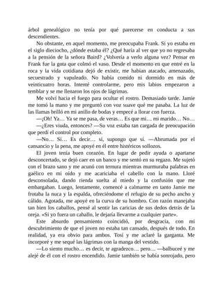 árbol genealógico no tenía por qué parecerse en conducta a sus
descendientes.
No obstante, en aquel momento, me preocupaba Frank. Si yo estaba en
el siglo dieciocho, ¿dónde estaba él? ¿Qué haría al ver que yo no regresaba
a la pensión de la señora Baird? ¿Volvería a verlo alguna vez? Pensar en
Frank fue la gota que colmó el vaso. Desde el momento en que entré en la
roca y la vida cotidiana dejó de existir, me habían atacado, amenazado,
secuestrado y vapuleado. No había comido ni dormido en más de
veinticuatro horas. Intenté controlarme, pero mis labios empezaron a
temblar y se me llenaron los ojos de lágrimas.
Me volví hacia el fuego para ocultar el rostro. Demasiado tarde. Jamie
me tomó la mano y me preguntó con voz suave qué me pasaba. La luz de
las llamas brilló en mi anillo de bodas y empecé a llorar con fuerza.
—¡Oh! Ya… Ya se me pasa, de veras… Es que mi… mi marido… No…
—¿Eres viuda, entonces? —Su voz estaba tan cargada de preocupación
que perdí el control por completo.
—No… Sí… Es decir… sí, supongo que sí. —Abrumada por el
cansancio y la pena, me apoyé en él entre histéricos sollozos.
El joven tenía buen corazón. En lugar de pedir ayuda o apartarse
desconcertado, se dejó caer en un banco y me sentó en su regazo. Me sujetó
con el brazo sano y me acunó con ternura mientras murmuraba palabras en
gaélico en mi oído y me acariciaba el cabello con la mano. Lloré
desconsolada, dando rienda suelta al miedo y la confusión que me
embargaban. Luego, lentamente, comencé a calmarme en tanto Jamie me
frotaba la nuca y la espalda, ofreciéndome el refugio de su pecho ancho y
cálido. Agotada, me apoyé en la curva de su hombro. Con razón manejaba
tan bien los caballos, pensé al sentir las caricias de sus dedos detrás de la
oreja. «Si yo fuera un caballo, le dejaría llevarme a cualquier parte».
Este absurdo pensamiento coincidió, por desgracia, con mi
descubrimiento de que el joven no estaba tan cansado, después de todo. En
realidad, ya era obvio para ambos. Tosí y me aclaré la garganta. Me
incorporé y me sequé las lágrimas con la manga del vestido.
—Lo siento mucho… es decir, te agradezco… pero… —balbuceé y me
alejé de él con el rostro encendido. Jamie también se había sonrojado, pero
 