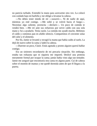 no parecía turbado. Extendió la mano para acercarme otra vez. La colocó
con cuidado bajo mi barbilla y me obligó a levantar la cabeza.
—No debes tener miedo de mí —susurró—. Ni de nadie de aquí,
mientras yo esté contigo. —Me soltó y se volvió hacia el fuego—.
Necesitas algo caliente, jovencita —declaró—. Un poco de comida te
vendrá bien. —Me reí ante sus esfuerzos por servir caldo con una sola
mano y fui a ayudarlo. Tenía razón. La comida me ayudó mucho. Bebimos
el caldo y comimos pan en afable silencio. Compartimos el creciente solaz
del calor y el alimento.
Por fin, Jamie se levantó y recogió la manta que había caído al suelo. La
dejó de nuevo sobre la cama y ladeó la cabeza.
—Duerme un poco, Claire. Estás agotada y pronto alguien querrá hablar
contigo.
Era un siniestro recordatorio de mi precaria situación. Sin embargo,
estaba tan exhausta que ni siquiera me importó. Deslicé una protesta
meramente formal por ocupar la cama; jamás había visto algo tan tentador.
Jamie me aseguró que encontraría otra cama en alguna parte. Caí de cabeza
sobre el montón de mantas y me quedé dormida antes de que él llegara a la
puerta.
 