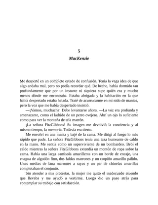 5
MacKenzie
Me desperté en un completo estado de confusión. Tenía la vaga idea de que
algo andaba mal, pero no podía recordar qué. De hecho, había dormido tan
profundamente que por un instante ni siquiera supe quién era y mucho
menos dónde me encontraba. Estaba abrigada y la habitación en la que
había despertado estaba helada. Traté de acurrucarme en mi nido de mantas,
pero la voz que me había despertado insistió.
—¡Vamos, muchacha! Debe levantarse ahora. —La voz era profunda y
amenazante, como el ladrido de un perro ovejero. Abrí un ojo lo suficiente
como para ver la montaña de tela marrón.
¡La señora FitzGibbons! Su imagen me devolvió la conciencia y al
mismo tiempo, la memoria. Todavía era cierto.
Me envolví en una manta y bajé de la cama. Me dirigí al fuego lo más
rápido que pude. La señora FitzGibbons tenía una taza humeante de caldo
en la mano. Me sentía como un superviviente de un bombardeo. Bebí el
caldo mientras la señora FitzGibbons extendía un montón de ropa sobre la
cama. Había una larga camisola amarillenta con un borde de encaje, una
enagua de algodón fino, dos faldas marrones y un corpiño amarillo pálido.
Unas medias de lana marrones a rayas y un par de chinelas amarillas
completaban el conjunto.
Sin atender a mis protestas, la mujer me quitó el inadecuado atuendo
que llevaba y me ayudó a vestirme. Luego dio un paso atrás para
contemplar su trabajo con satisfacción.
 