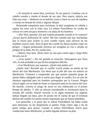 —El amarillo le sienta bien, jovencita. Ya me parecía. Combina con el
cabello castaño y resalta el dorado de sus ojos. Pero espere, todavía nos
falta una cinta. —Rebuscó en un bolsillo como si fuera un saco de arpillera
y extrajo un manojo de cintas y algunas alhajas.
Demasiado estupefacta para resistirme, la dejé arreglarme el cabello y
sujetar los rizos con la cinta rosa. La señora FitzGibbons no cesaba de
criticar mi corte tan poco femenino a la altura de los hombros.
—¡Por Dios, querida! ¿En qué estaban pensando cuando se lo cortaron?
¿Acaso quería disfrazarse de varón? Me han contado que hay muchachas
que lo hacen para ocultar su sexo cuando viajan, para salvarse de los
malditos casacas rojas. Será un gran día cuando las damas puedan viajar sin
peligro. —Siguió parloteando mientras me arreglaba un rizo o alisaba un
pliegue de la falda. Por fin, estaba lista.
—Bueno, muy bien. Ahora tiene un rato para comer algo y luego debo
llevarla con él.
—¿Con quién? —No me gustaba la situación. Quienquiera que fuera
«él», lo más probable era que hiciera preguntas difíciles.
—Con MacKenzie, por supuesto. ¿Quién más podría ser?
¿Quién más? Recordé que el castillo Leoch estaba en medio de las
tierras del clan MacKenzie. Era obvio que el jefe del clan era todavía un
MacKenzie. Comencé a comprender por qué nuestro pequeño grupo de
jinetes había cabalgado toda la noche para llegar al castillo. Era un sitio de
absoluta seguridad para los hombres perseguidos por la Corona. Ningún
oficial inglés con un dedo de frente se internaría tanto en las tierras del clan.
De hacerlo, correría el riesgo de morir en una emboscada en el primer
bosque de árboles. Y sólo un ejército considerable se aventuraría hasta la
entrada del castillo. Intenté recordar si en algún momento los ingleses
habían llegado tan lejos, pero de pronto me di cuenta de que el eventual
destino del castillo era mucho menos importante que mi futuro inmediato.
Los panecillos y el guiso que la señora FitzGibbons me había traído
para desayunar no me despertaron el apetito. Fingí comer algo a fin de
ganar tiempo para pensar. Cuando la señora FitzGibbons volvió para
conducirme hasta MacKenzie, yo había logrado delinear un plan.
 