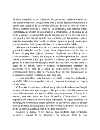 El Señor me recibió en una habitación a la que se tenía acceso tras subir una
alta escalera de piedra. Ocupaba una torre y estaba decorada con pinturas y
tapices que colgaban de las paredes oblicuas. Si bien el resto del castillo
parecía bastante cómodo a pesar de su austeridad, esta estancia estaba
sobrecargada de objetos lujosos, muebles y ornamentos. La cálida luz de un
fuego y varias velas contrastaba con la penumbra de la fría llovizna afuera.
Las paredes externas del castillo sólo contaban con las ventanas altas y
angostas apropiadas para resistir un ataque, pero esta pared interna tenía
grandes ventanas batientes que dejaban entrar la escasa luz del día.
Al entrar, me llamó la atención una enorme jaula de metal encajada con
gran habilidad en la curva de la pared, desde el suelo hasta el techo, llena de
docenas de pequeños pájaros: pinzones, fringilinos, herrerillos y varias
clases de currucas. Cuando me acerqué, mi mirada se perdió en los cuerpos
suaves y regordetes y los ojos redondos y brillantes que destellaban como
gemas en el trasfondo de terciopelo verde. Los pajarillos volaban entre las
hojas de los robles, olmos y nogales cuidadosamente plantados en
macetones en la base de la jaula. El alegre gorjeo de las aves se
acompañaba del batir de alas y el crujido de hojas mientras los habitantes de
la jaula revoloteaban y saltaban de aquí para allá.
—Unos animalitos muy inquietos, ¿verdad? —Una voz profunda y
agradable habló a mis espaldas y me volví con una sonrisa que se congeló
en mis labios.
Colum MacKenzie tenía las facciones y la frente de su hermano Dougal,
aunque la fuerza vital que otorgaba a Dougal un aire intimidatorio en este
caso cedía ante una expresión más afable, aunque no carente de fuerza. Más
moreno, con ojos grises en lugar de pardos, Colum daba la misma
impresión de intensidad, de presencia imponente. En aquel momento, sin
embargo, mi incomodidad surgió del hecho de que la bella cabeza y el largo
torso culminaban en unas piernas torcidas y cortas. El hombre, que debía de
medir un metro noventa, apenas me llegaba al hombro.
Mantuvo la mirada en los pájaros, muy prudente, para permitirme
recobrar el control de mis facciones. Por supuesto, debía de estar
 