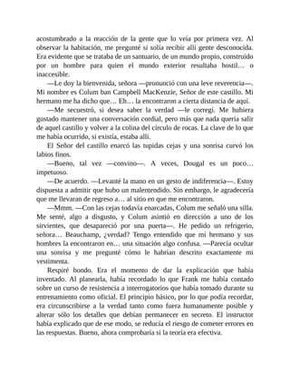 acostumbrado a la reacción de la gente que lo veía por primera vez. Al
observar la habitación, me pregunté si solía recibir allí gente desconocida.
Era evidente que se trataba de un santuario, de un mundo propio, construido
por un hombre para quien el mundo exterior resultaba hostil… o
inaccesible.
—Le doy la bienvenida, señora —pronunció con una leve reverencia—.
Mi nombre es Colum ban Campbell MacKenzie, Señor de este castillo. Mi
hermano me ha dicho que… Eh… la encontraron a cierta distancia de aquí.
—Me secuestró, si desea saber la verdad —le corregí. Me hubiera
gustado mantener una conversación cordial, pero más que nada quería salir
de aquel castillo y volver a la colina del círculo de rocas. La clave de lo que
me había ocurrido, si existía, estaba allí.
El Señor del castillo enarcó las tupidas cejas y una sonrisa curvó los
labios finos.
—Bueno, tal vez —convino—. A veces, Dougal es un poco…
impetuoso.
—De acuerdo. —Levanté la mano en un gesto de indiferencia—. Estoy
dispuesta a admitir que hubo un malentendido. Sin embargo, le agradecería
que me llevaran de regreso a… al sitio en que me encontraron.
—Mmm. —Con las cejas todavía enarcadas, Colum me señaló una silla.
Me senté, algo a disgusto, y Colum asintió en dirección a uno de los
sirvientes, que desapareció por una puerta—. He pedido un refrigerio,
señora… Beauchamp, ¿verdad? Tengo entendido que mi hermano y sus
hombres la encontraron en… una situación algo confusa. —Parecía ocultar
una sonrisa y me pregunté cómo le habrían descrito exactamente mi
vestimenta.
Respiré hondo. Era el momento de dar la explicación que había
inventado. Al planearla, había recordado lo que Frank me había contado
sobre un curso de resistencia a interrogatorios que había tomado durante su
entrenamiento como oficial. El principio básico, por lo que podía recordar,
era circunscribirse a la verdad tanto como fuera humanamente posible y
alterar sólo los detalles que debían permanecer en secreto. El instructor
había explicado que de ese modo, se reducía el riesgo de cometer errores en
las respuestas. Bueno, ahora comprobaría si la teoría era efectiva.
 