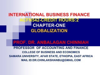 INTERNATIONAL BUSINESS FINANCE
ACFN542-CREDIT HOURS:2
CHAPTER-ONE
GLOBALIZATION
PROF. DR. ANBALAGAN CHINNIAH
PROFESSOR OF ACCOUNTING AND FINANCE
COLLEGE OF BUSINESS AND ECONOMICS
SAMARA UNIVERSITY, AFAR STATE, ETHIOPIA, EAST AFRICA
MAIL ID:DR.CHINLAKSHANBU@GMAIL.COM
 