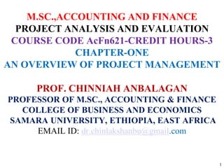 1
M.SC.,ACCOUNTING AND FINANCE
PROJECT ANALYSIS AND EVALUATION
COURSE CODE AcFn621-CREDIT HOURS-3
CHAPTER-ONE
AN OVERVIEW OF PROJECT MANAGEMENT
PROF. CHINNIAH ANBALAGAN
PROFESSOR OF M.SC., ACCOUNTING & FINANCE
COLLEGE OF BUSINESS AND ECONOMICS
SAMARA UNIVERSITY, ETHIOPIA, EAST AFRICA
EMAIL ID: dr.chinlakshanbu@gmail.com
 