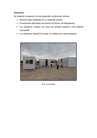 Vestuarios
Se instalarán vestuarios con las siguientes condiciones mínimas:
 Deberán estar instalados en un ambiente cerrado
 Dimensiones adecuadas de acuerdo al número de trabajadores.
 Los vestuarios contaran con pisos de cemento (solado) u otro material
equivalente.
 Los vestuarios deberán de contar un casillero por cada trabajador.
Zona de vestidores
 