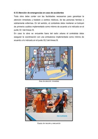 6.12 Atención de emergencias en caso de accidentes
Toda obra debe contar con las facilidades necesarias para garantizar la
atención inmediata y traslado a centros médicos, de las personas heridas o
súbitamente enfermas. En tal sentido, el contratista debe mantener un botiquín
de primeros auxilios implementado como mínimo de acuerdo a lo indicado en el
punto B.1 del Anexo B.
En caso la obra se encuentre fuera del radio urbano el contratista debe
asegurar la coordinación con una ambulancia implementada como mínimo de
acuerdo a lo indicado en el punto B.2 del Anexo B.
Área de atención inmediata
Equipo de rescate y evacuación
 