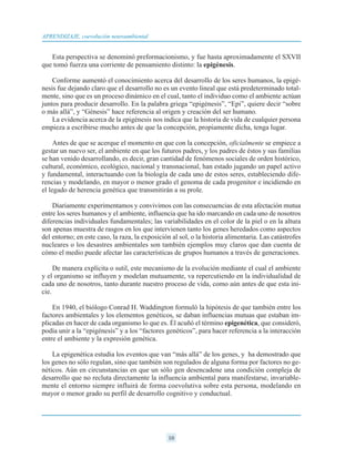 Esta perspectiva se denominó preformacionismo, y fue hasta aproximadamente el SXVII
que tomó fuerza una corriente de pensamiento distinto: la epigénesis.
Conforme aumentó el conocimiento acerca del desarrollo de los seres humanos, la epigé-
nesis fue dejando claro que el desarrollo no es un evento lineal que está predeterminado total-
mente, sino que es un proceso dinámico en el cual, tanto el individuo como el ambiente actúan
juntos para producir desarrollo. En la palabra griega “epigénesis”, “Epi”, quiere decir “sobre
o más allá”, y “Génesis” hace referencia al origen y creación del ser humano.
La evidencia acerca de la epigénesis nos indica que la historia de vida de cualquier persona
empieza a escribirse mucho antes de que la concepción, propiamente dicha, tenga lugar.
Antes de que se acerque el momento en que con la concepción, oficialmente se empiece a
gestar un nuevo ser, el ambiente en que los futuros padres, y los padres de éstos y sus familias
se han venido desarrollando, es decir, gran cantidad de fenómenos sociales de orden histórico,
cultural, económico, ecológico, nacional y transnacional, han estado jugando un papel activo
y fundamental, interactuando con la biología de cada uno de estos seres, estableciendo dife-
rencias y modelando, en mayor o menor grado el genoma de cada progenitor e incidiendo en
el legado de herencia genética que transmitirán a su prole.
Diariamente experimentamos y convivimos con las consecuencias de esta afectación mutua
entre los seres humanos y el ambiente, influencia que ha ido marcando en cada uno de nosotros
diferencias individuales fundamentales; las variabilidades en el color de la piel o en la altura
son apenas muestra de rasgos en los que intervienen tanto los genes heredados como aspectos
del entorno; en este caso, la raza, la exposición al sol, o la historia alimentaria. Las catástrofes
nucleares o los desastres ambientales son también ejemplos muy claros que dan cuenta de
cómo el medio puede afectar las características de grupos humanos a través de generaciones.
De manera explícita o sutil, este mecanismo de la evolución mediante el cual el ambiente
y el organismo se influyen y modelan mutuamente, va repercutiendo en la individualidad de
cada uno de nosotros, tanto durante nuestro proceso de vida, como aún antes de que esta ini-
cie.
En 1940, el biólogo Conrad H. Waddington formuló la hipótesis de que también entre los
factores ambientales y los elementos genéticos, se daban influencias mutuas que estaban im-
plicadas en hacer de cada organismo lo que es. Él acuñó el término epigenética, que consideró,
podía unir a la “epigénesis” y a los “factores genéticos”, para hacer referencia a la interacción
entre el ambiente y la expresión genética.
La epigenética estudia los eventos que van “más allá” de los genes, y ha demostrado que
los genes no sólo regulan, sino que también son regulados de alguna forma por factores no ge-
néticos. Aún en circunstancias en que un sólo gen desencadene una condición compleja de
desarrollo que no recluta directamente la influencia ambiental para manifestarse, invariable-
mente el entorno siempre influirá de forma coevolutiva sobre esta persona, modelando en
mayor o menor grado su perfil de desarrollo cognitivo y conductual.
10
APRENDIZAJE, coevolución neuroambiental
 