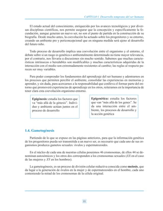 El estado actual del conocimiento, enriquecido por los avances tecnológicos y por diver-
sas disciplinas científicas, nos permite asegurar que la concepción y específicamente la fe-
cundación, aunque generan un nuevo ser, no son el punto de partida en la construcción de su
biografía. Desde mucho antes, la coevolución ha actuado sobre los progenitores y su entorno,
creando un ambiente pre y periconcepcional que en ninguna medida será ajeno al desarrollo
del futuro niño.
Todo proceso de desarrollo implica una coevolución entre el organismo y el entorno, el
debate sobre si un rasgo es genética o ambientalmente determinado no tiene mayor relevancia,
por el contrario, nos llevaría a discusiones sin mucho sentido. Sabemos que muchas caracte-
rísticas intrínsecas o heredables son modificables y muchas características adquiridas de la
interacción con el medio son extremadamente resistentes al cambio; las reglas al respecto pa-
recen ser muy variables.
Para poder comprender los fundamentos del aprendizaje del ser humano y adentrarnos en
los procesos que permiten percibir el ambiente, consolidar las experiencias en memorias y
aprender, y sin duda, para acercarnos a la responsabilidad que conlleva el formar parte del en-
torno que promoverá experiencias de aprendizaje en los otros, reiteramos en la importancia de
tener clara esta coevolución organismo-entorno.
1.4. Gametogénesis
Partiendo de lo que se expuso en las páginas anteriores, para que la información genética
de los progenitores pueda ser transmitida a un nuevo ser, es necesario que cada uno de sus or-
ganismos produzca gametos sexuales: óvulos y espermatozoides.
En el núcleo de cada una de nuestras células poseemos 46 cromosomas, de ellos 44 se de-
nominan autosómicos y los otros dos corresponden a los cromosomas sexuales (XX en el caso
de las mujeres y XY en los hombres).
La gametogénesis, es un proceso de división celular reductiva conocida como meiosis, que
da lugar a la generación de óvulos en la mujer y de espermatozoides en el hombre, cada uno
conteniendo la mitad de los cromosomas de la célula original.
11
CAPÍTULO 1 Desarrollo temprano del ser humano
Epigénesis: estudia los factores que
va “más allá de la génesis”. Indivi-
duo y ambiente actúan juntos en el
proceso de desarrollo
Epigenética: estudia los factores
que van “más allá de los genes”. Se
da una interacción entre el am-
biente, los procesos de desarrollo y
la acción genética
 