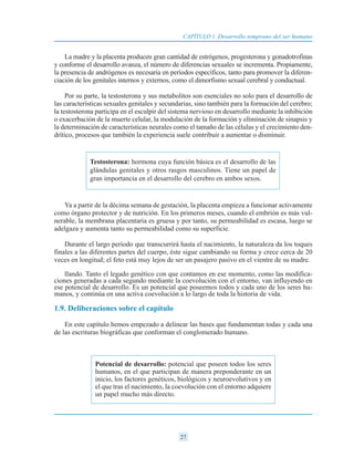 La madre y la placenta producen gran cantidad de estrógenos, progesterona y gonadotrofinas
y conforme el desarrollo avanza, el número de diferencias sexuales se incrementa. Propiamente,
la presencia de andrógenos es necesaria en períodos específicos, tanto para promover la diferen-
ciación de los genitales internos y externos, como el dimorfismo sexual cerebral y conductual.
Por su parte, la testosterona y sus metabolitos son esenciales no solo para el desarrollo de
las características sexuales genitales y secundarias, sino también para la formación del cerebro;
la testosterona participa en el esculpir del sistema nervioso en desarrollo mediante la inhibición
o exacerbación de la muerte celular, la modulación de la formación y eliminación de sinapsis y
la determinación de características neurales como el tamaño de las células y el crecimiento den-
drítico, procesos que también la experiencia suele contribuir a aumentar o disminuir.
Ya a partir de la décima semana de gestación, la placenta empieza a funcionar activamente
como órgano protector y de nutrición. En los primeros meses, cuando el embrión es más vul-
nerable, la membrana placentaria es gruesa y por tanto, su permeabilidad es escasa, luego se
adelgaza y aumenta tanto su permeabilidad como su superficie.
Durante el largo período que transcurrirá hasta el nacimiento, la naturaleza da los toques
finales a las diferentes partes del cuerpo, éste sigue cambiando su forma y crece cerca de 20
veces en longitud; el feto está muy lejos de ser un pasajero pasivo en el vientre de su madre.
llando. Tanto el legado genético con que contamos en ese momento, como las modifica-
ciones generadas a cada segundo mediante la coevolución con el entorno, van influyendo en
ese potencial de desarrollo. Es un potencial que poseemos todos y cada uno de los seres hu-
manos, y continúa en una activa coevolución a lo largo de toda la historia de vida.
1.9. Deliberaciones sobre el capítulo
En este capítulo hemos empezado a delinear las bases que fundamentan todas y cada una
de las escrituras biográficas que conforman el conglomerado humano.
27
CAPÍTULO 1 Desarrollo temprano del ser humano
Testosterona: hormona cuya función básica es el desarrollo de las
glándulas genitales y otros rasgos masculinos. Tiene un papel de
gran importancia en el desarrollo del cerebro en ambos sexos.
Potencial de desarrollo: potencial que poseen todos los seres
humanos, en el que participan de manera preponderante en un
inicio, los factores genéticos, biológicos y neuroevolutivos y en
el que tras el nacimiento, la coevolución con el entorno adquiere
un papel mucho más directo.
 
