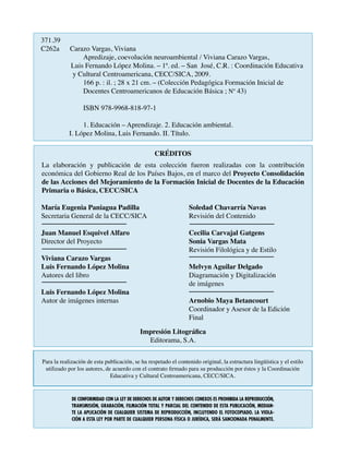CRÉDITOS
La elaboración y publicación de esta colección fueron realizadas con la contribución
económica del Gobierno Real de los Países Bajos, en el marco del Proyecto Consolidación
de las Acciones del Mejoramiento de la Formación Inicial de Docentes de la Educación
Primaria o Básica, CECC/SICA
Para la realización de esta publicación, se ha respetado el contenido original, la estructura lingüística y el estilo
utilizado por los autores, de acuerdo con el contrato firmado para su producción por éstos y la Coordinación
Educativa y Cultural Centroamericana, CECC/SICA.
María Eugenia Paniagua Padilla
Secretaria General de la CECC/SICA			
Juan Manuel Esquivel Alfaro			
Director del Proyecto			
Viviana Carazo Vargas
Luis Fernando López Molina
Autores del libro
Luis Fernando López Molina
Autor de imágenes internas
Soledad Chavarría Navas
Revisión del Contenido
Cecilia Carvajal Gatgens
Sonia Vargas Mata
Revisión Filológica y de Estilo
Melvyn Aguilar Delgado
Diagramación y Digitalización
de imágenes
Arnobio Maya Betancourt
Coordinador y Asesor de la Edición
Final
Impresión Litográfica
Editorama, S.A.
371.39
C262a      Carazo Vargas, Viviana                    
		 Apredizaje, coevolución neuroambiental / Viviana Carazo Vargas,
	 Luis Fernando López Molina. – 1ª. ed. – San José, C.R. : Coordinación Educativa
y Cultural Centroamericana, CECC/SICA, 2009.                     
166 p. : il. ; 28 x 21 cm. – (Colección Pedagógica Formación Inicial de
		 Docentes Centroamericanos de Educación Básica ; Nº 43)
                   
ISBN 978-9968-818-97-1
1. Educación – Aprendizaje. 2. Educación ambiental.               
	 I. López Molina, Luis Fernando. II. Título.                                      
De conformidad con la Ley de Derechos de Autor y Derechos Conexos es prohibida la reproducción,
transmisión, grabación, filmación total y parcial del contenido de esta publicación, median-
te la aplicación de cualquier sistema de reproducción, incluyendo el fotocopiado. La viola-
ción a Esta Ley por parte de cualquier persona física o jurídica, será sancionada penalmente.
 