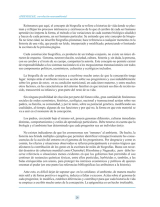 Reiteramos que aquí, el concepto de biografía se refiere a historias de vida donde se plas-
man y reflejan los procesos intrínsecos y extrínsecos de lo que el cerebro de cada ser humano
aprende (no importa la forma, el método o las variaciones de cada sustrato biológico aludido)
y hacen de cada persona, un ser humano particular. Se entiende que este concepto de biogra-
fía no tiene edad, no describe biografías póstumas; hace referencia a cualquier momento en la
historia de una vida, que puede ser leído, interpretado y modificado, potenciando o limitando
la escritura de la próxima página.
Cada construcción biográfica, es producto de un trabajo conjunto, no existe un único di-
rector de orquesta. Genoma, neuroevolución, sociedad, cultura, historia y, sin duda, la persona,
con su cerebro y el resto de su cuerpo, comparten la autoría. Este concepto no permite eximir
de responsabilidades a los sistemas nacionales ni a los megasistemas transnacionales con todos
sus componentes políticos, económicos, culturales y ecológicos incluidos.
La biografía de un niño comienza a escribirse mucho antes de que la concepción tenga
lugar: tiempo atrás el ambiente inició su acción sobre sus progenitores y casi indudablemente
sobre los genes de estos; en su condición nutricional, en cada útero materno, y entre muchos
otros factores, en las características del entorno familiar en que iniciará sus días de recién na-
cido, transcurrirá su infancia y gran parte del resto de su vida.
Sin ninguna posibilidad de elección por parte del futuro niño, gran cantidad de fenómenos
sociales de orden económico, histórico, ecológico, nacional y transnacional actúan sobre sus
padres, su familia, su comunidad, y por lo tanto, sobre su potencial genético, modificando sus
cualidades, al tiempo, algunas de sus funciones y por qué no, la forma en que este material se
va a unir en el momento de la concepción.
Los padres, creciendo bajo el mismo sol, poseen genomas diferentes, culturas inmediatas
distintas, comportamientos y estilos de aprendizaje particulares. Debe tenerse en cuenta que la
biología y el ambiente han determinado que cada progenitor sea un individuo único.
No existen indicadores de que los cromosomas son ‘inmunes’ al ambiente. De hecho, la
historia nos brinda múltiples ejemplos que permiten identificar retrospectivamente las conse-
cuencias de la acción del entorno en el genoma de los progenitores. Por desgracia y como es
común, los efectos y situaciones observadas se refieren principalmente a eventos trágicos que
afectaron la contribución de los genes en la escritura de miles de biografías. Basta con recor-
dar desastres de cobertura mundial como Chernobyl, Hiroshima y Nagasaky; pero debe ha-
cerse referencia a situaciones menos evidentes en que los gobiernos han permitido el uso
continuo de sustancias químicas tóxicas, entre ellos pesticidas, herbicidas o, también, a las
balas enriquecidas con uranio, para proteger los intereses económicos y políticos de quienes
ostentan el poder (en este punto las referencias bibliográficas las atribuimos a la historia).
Ante esto, es difícil dejar de suponer que -en lo cotidiano- el ambiente, de manera mucho
más sutil y de forma positiva o negativa, induzca a faltas o excesos. Actúa sobre el genoma de
cada progenitor, lo modifica, establece diferencias y contribuye para que cada historia de vida
se empiece a escribir mucho antes de la concepción. La epigenética es un hecho irrefutable.
28
APRENDIZAJE, coevolución neuroambiental
 