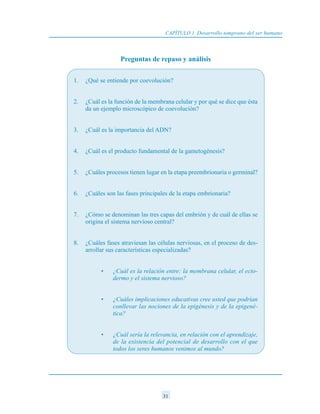 Preguntas de repaso y análisis
1. ¿Qué se entiende por coevolución?
2. ¿Cuál es la función de la membrana celular y por qué se dice que ésta
da un ejemplo microscópico de coevolución?
3. ¿Cuál es la importancia del ADN?
4. ¿Cuál es el producto fundamental de la gametogénesis?
5. ¿Cuáles procesos tienen lugar en la etapa preembrionaria o germinal?
6. ¿Cuáles son las fases principales de la etapa embrionaria?
7. ¿Cómo se denominan las tres capas del embrión y de cuál de ellas se
origina el sistema nervioso central?
8. ¿Cuáles fases atraviesan las células nerviosas, en el proceso de des-
arrollar sus características especializadas?
• ¿Cuál es la relación entre: la membrana celular, el ecto-
dermo y el sistema nervioso?
• ¿Cuáles implicaciones educativas cree usted que podrían
conllevar las nociones de la epigénesis y de la epigené-
tica?
• ¿Cuál sería la relevancia, en relación con el aprendizaje,
de la existencia del potencial de desarrollo con el que
todos los seres humanos venimos al mundo?
CAPÍTULO 1 Desarrollo temprano del ser humano
31
 