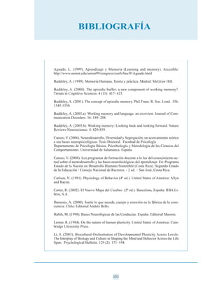 Aguado, L. (1999). Aprendizaje y Memoria (Learning and memory). Accesible:
http://www.uninet.edu/union99/congress/confs/bas/01Aguado.html
Baddeley, A. (1999). Memoria Humana, Teoría y práctica. Madrid: McGraw Hill.
Baddeley, A. (2000). The episodic buffer: a new component of working memory?.
Trends in Cognitive Sciences. 4 (11): 417- 423.
Baddeley, A. (2001). The concept of episodic memory. Phil.Trans. R. Soc. Lond. 356:
1345-1350.
Baddeley, A. (2003.a). Working memory and language: an overview. Journal of Com-
munication Disorders. 36: 189–208.
Baddeley, A. (2003.b). Working memory: Looking back and looking forward. Nature
Reviews Neuroscience. 4: 829-839.
Carazo, V. (2006). Neurodesarrollo, Diversidad y Segregación, un acercamiento teórico
a sus bases neuropsicológicas. Tesis Doctoral. Facultad de Psicología
Departamento de Psicología Básica, Psicobiología y Metodología de las Ciencias del
Comportamiento. Universidad de Salamanca. España.
Carazo, V. (2008). Los programas de formación docente a la luz del conocimiento ac-
tual sobre el neurodesarrollo y las bases neurobiológicas del aprendizaje. En: Programa
Estado de la Nación en Desarrollo Humano Sostenible (Costa Rica). Segundo Estado
de la Educación / Consejo Nacional de Rectores. - 2 ed. – San José, Costa Rica.
Carlson, N. (1991). Physiology of Behavior (4ª ed.). United States of America: Allyn
and Bacon.
Carter, R. (2002). El Nuevo Mapa del Cerebro (2ª ed.). Barcelona, España: RBA Li-
bros, S.A.
Damasio, A. (2000). Sentir lo que sucede, cuerpo y emoción en la fábrica de la cons-
ciencia. Chile: Editorial Andrés Bello.
Habib, M. (1998). Bases Neurológicas de las Conductas. España: Editorial Masson.
Lerner, R. (1984). On the nature of human plasticity. United States of America: Cam-
bridge University Press.
Li, S. (2003). Biocultural Orchestration of Developmental Plasticity Across Levels:
The Interplay of Biology and Culture in Shaping the Mind and BehaviorAcross the Life
Span. Psychological Bulletin. 129 (2): 171–194.
153
BIBLIOGRAFÍA
 