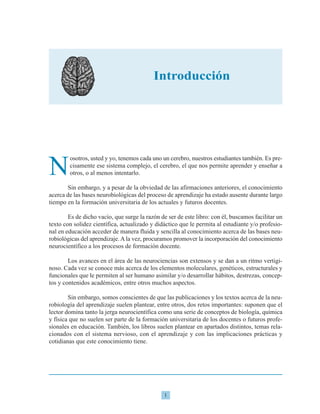 1
N
osotros, usted y yo, tenemos cada uno un cerebro, nuestros estudiantes también. Es pre-
cisamente ese sistema complejo, el cerebro, el que nos permite aprender y enseñar a
otros, o al menos intentarlo.
Sin embargo, y a pesar de la obviedad de las afirmaciones anteriores, el conocimiento
acerca de las bases neurobiológicas del proceso de aprendizaje ha estado ausente durante largo
tiempo en la formación universitaria de los actuales y futuros docentes.
Es de dicho vacío, que surge la razón de ser de este libro: con él, buscamos facilitar un
texto con solidez científica, actualizado y didáctico que le permita al estudiante y/o profesio-
nal en educación acceder de manera fluida y sencilla al conocimiento acerca de las bases neu-
robiológicas del aprendizaje.Ala vez, procuramos promover la incorporación del conocimiento
neurocientífico a los procesos de formación docente.
Los avances en el área de las neurociencias son extensos y se dan a un ritmo vertigi-
noso. Cada vez se conoce más acerca de los elementos moleculares, genéticos, estructurales y
funcionales que le permiten al ser humano asimilar y/o desarrollar hábitos, destrezas, concep-
tos y contenidos académicos, entre otros muchos aspectos.
Sin embargo, somos conscientes de que las publicaciones y los textos acerca de la neu-
robiología del aprendizaje suelen plantear, entre otros, dos retos importantes: suponen que el
lector domina tanto la jerga neurocientífica como una serie de conceptos de biología, química
y física que no suelen ser parte de la formación universitaria de los docentes o futuros profe-
sionales en educación. También, los libros suelen plantear en apartados distintos, temas rela-
cionados con el sistema nervioso, con el aprendizaje y con las implicaciones prácticas y
cotidianas que este conocimiento tiene.
Introducción
 