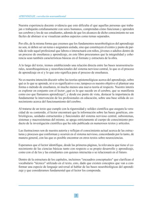 Nuestra experiencia docente evidencia que esto dificulta el que aquellas personas que traba-
jan o trabajarán cotidianamente con seres humanos, comprendan cómo funcionan y aprenden
sus cerebros y los de sus estudiantes, además de que los alcances de dicho conocimiento no son
fáciles de abstraer si se visualizan ambos aspectos como temas separados.
Por ello, de la misma forma que creemos que los fundamentos neurobiológicos del aprendizaje
no son, ni deben ser un tema o asignatura aislada, sino que constituyen el centro y punto de par-
tida de todo aquel profesional que labora o interactuará con niños, jóvenes o adultos dentro de
un proceso de enseñanza y aprendizaje, en este libro procuramos que la integralidad y cohe-
rencia sean también características básicas en el formato y estructura de la obra.
A lo largo del texto, iremos estableciendo una relación directa entre las bases neuroestructu-
rales, neurobioquímicas y neurofuncionales del sistema nervioso central, lo que es el proceso
de aprendizaje en sí y lo que esto significa para el proceso de enseñanza.
No es nuestra intención discutir sobre las teorías epistemológicas acerca del aprendizaje, sobre
qué es lo que se aprende, ni si es significativo o no; tampoco es nuestro objetivo el plantear una
forma o método de enseñanza, ni mucho menos una nueva teoría al respecto. Nuestro interés
es explorar en conjunto con el lector ¿qué es lo que sucede en el cerebro, que se manifiesta
como eso que llamamos aprendizaje?, y desde ese punto de vista, destacar la importancia de
fundamentar la intervención de los profesionales en educación, sobre una base sólida de co-
nocimiento acerca del funcionamiento del cerebro.
Al tratarse de un texto que cumple con la rigurosidad y solidez científica que asegura la vera-
cidad de su contenido, el lector encontrará que la información sobre las bases genéticas, em-
briológicas, unidades estructurales y funcionales del sistema nervioso central, subsistemas,
sistemas y macrosistemas del mismo, se apega estrictamente al cuerpo de conocimiento pro-
ducto de la investigación científica que ha sido publicada en numerosos textos y artículos.
Las ilustraciones son de nuestra autoría y reflejan el conocimiento actual acerca de las estruc-
turas y procesos que conforman y ocurren en el sistema nervioso, concordando por lo tanto, de
manera general, con las que es posible encontrar en otros textos sobre neurociencias.
Esperamos que el lector identifique, desde las primeras páginas, la relevancia que tiene el co-
nocimiento de las ciencias básicas tanto con respecto a su propio desarrollo y aprendizaje,
como con el de los y las estudiantes con quienes interactúa o se relacionará en el futuro.
Dentro de la estructura de los capítulos, incluimos "encuadres conceptuales" que clarifican el
vocabulario "técnico" utilizado en el texto, esto, dado que existen conceptos que van a con-
formar una especie de lenguaje universal al hablar de las bases neurobiológicas del aprendi-
zaje y que consideramos fundamental que el lector los comprenda.
2
APRENDIZAJE, coevolución neuroambiental
 