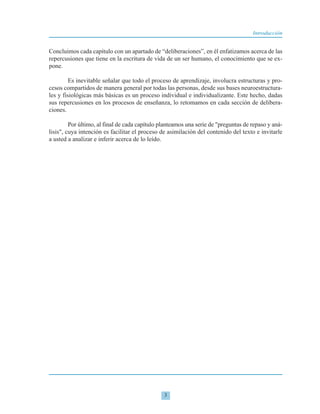 Concluimos cada capítulo con un apartado de “deliberaciones”, en él enfatizamos acerca de las
repercusiones que tiene en la escritura de vida de un ser humano, el conocimiento que se ex-
pone.
Es inevitable señalar que todo el proceso de aprendizaje, involucra estructuras y pro-
cesos compartidos de manera general por todas las personas, desde sus bases neuroestructura-
les y fisiológicas más básicas es un proceso individual e individualizante. Este hecho, dadas
sus repercusiones en los procesos de enseñanza, lo retomamos en cada sección de delibera-
ciones.
Por último, al final de cada capítulo planteamos una serie de "preguntas de repaso y aná-
lisis", cuya intención es facilitar el proceso de asimilación del contenido del texto e invitarle
a usted a analizar e inferir acerca de lo leído.
3
Introducción
 