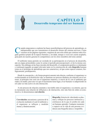 5
C
uando empezamos a explorar las bases neurobiológicas del proceso de aprendizaje, es
indispensable que nos remontemos al desarrollo mismo del sistema nervioso. Como
veremos en las páginas siguientes, surgimos de una sola célula que contiene todo el le-
gado genético propio de la especie humana y, sin duda, aunque a veces nos cueste aceptarlo,
gran parte de nuestro genoma lo compartimos con los otros miembros del reino animal.
El ambiente nunca permite ser excluido de su participación en el proceso de desarrollo,
aún en etapas primordiales como lo serían el período preconcepcional y el de la misma con-
cepción. Sin embargo en las fases iniciales del desarrollo, el componente genético es dominante
y continuará jugando un papel relevante tanto en la construcción de cada biografía humana
como en el prototipo de aprendizaje que nos caracteriza y al que como especie estamos, bio-
lógicamente, predispuestos.
Desde la concepción, y de forma progresivamente más directa, conforme el organismo va
evolucionando en su historia de vida, se mantiene ese proceso dinámico de relación con el en-
torno, al principio éste será con el organismo materno y a través de él, con el ambiente que
rodea a la madre, pero una vez que el nacimiento tiene lugar, el ser humano va adquiriendo un
rol cada vez más activo en esta interacción.
A este proceso de relación constante e inevitable entre el organismo y su entorno, que no
es meramente una relación de influencia o de interacción, sino más bien de orden co-cons-
tructivo, le denominamos coevolución.
CAPÍTULO 1
Desarrollo temprano del ser humano
Coevolución: mecanismo y proceso de la
evolución mediante el cual el ambiente y
el organismo se influyen y modelan
mutua y dinámicamente.
Biografía: historia de vida donde se plas-
man y reflejan los procesos intrínsecos y
extrínsecos de lo que el cerebro de cada
ser humano aprende. Cualquier momento
o espacio en la vida de una persona evi-
dencia una biografía única e irrepetible.
 