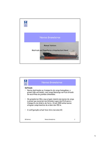 1
Navios Graneleiros
Manuel Ventura
Mestrado em Engenharia e Arquitectura Naval
M.Ventura Navios Graneleiros 2
Navios Graneleiros
Definição
• Navios destinados ao transporte de carga homogénea, a
granel (não unitizada), com carga/descarga vertical através
de escotilhas de grandes dimensões.
• Os graneleiros têm a sua origem remota nos navios de carga
a granel que surgiram nos Grandes Lagos dos EUA para o
transporte de minério de ferro. Já em 1900 estes navios
atingiam comprimentos da ordem dos 150 m.
• A configuração actual teve início nos anos 60.
 