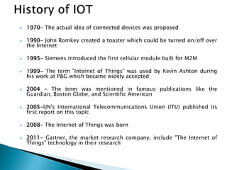  1970- The actual idea of connected devices was proposed
 1990- John Romkey created a toaster which could be turned on/off over
the Internet
 1995- Siemens introduced the first cellular module built for M2M
 1999- The term "Internet of Things" was used by Kevin Ashton during
his work at P&G which became widely accepted
 2004 - The term was mentioned in famous publications like the
Guardian, Boston Globe, and Scientific American
 2005-UN's International Telecommunications Union (ITU) published its
first report on this topic
 2008- The Internet of Things was born
 2011- Gartner, the market research company, include "The Internet of
Things" technology in their research
 